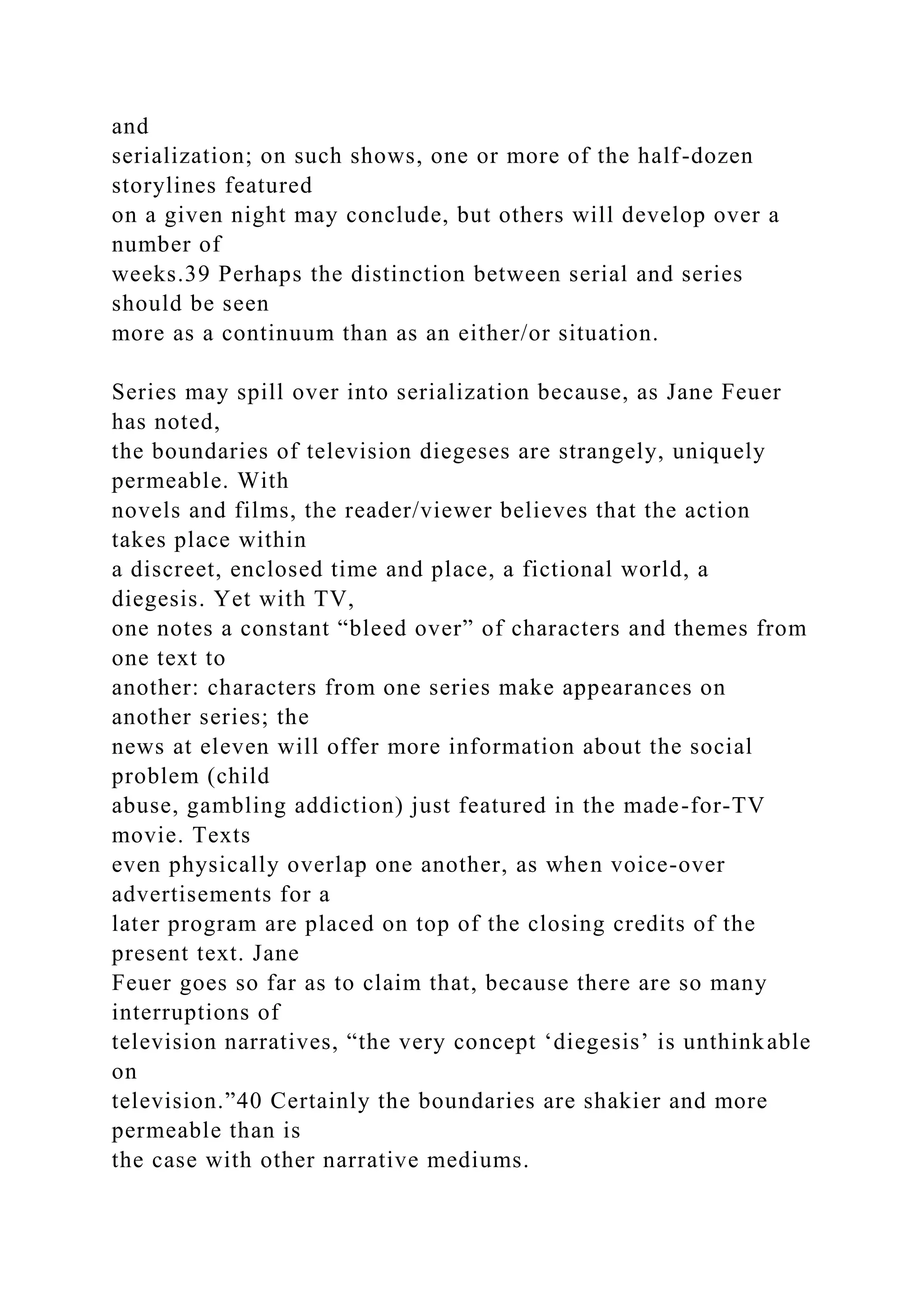 and
serialization; on such shows, one or more of the half-dozen
storylines featured
on a given night may conclude, but others will develop over a
number of
weeks.39 Perhaps the distinction between serial and series
should be seen
more as a continuum than as an either/or situation.
Series may spill over into serialization because, as Jane Feuer
has noted,
the boundaries of television diegeses are strangely, uniquely
permeable. With
novels and films, the reader/viewer believes that the action
takes place within
a discreet, enclosed time and place, a fictional world, a
diegesis. Yet with TV,
one notes a constant “bleed over” of characters and themes from
one text to
another: characters from one series make appearances on
another series; the
news at eleven will offer more information about the social
problem (child
abuse, gambling addiction) just featured in the made-for-TV
movie. Texts
even physically overlap one another, as when voice-over
advertisements for a
later program are placed on top of the closing credits of the
present text. Jane
Feuer goes so far as to claim that, because there are so many
interruptions of
television narratives, “the very concept ‘diegesis’ is unthinkable
on
television.”40 Certainly the boundaries are shakier and more
permeable than is
the case with other narrative mediums.
 