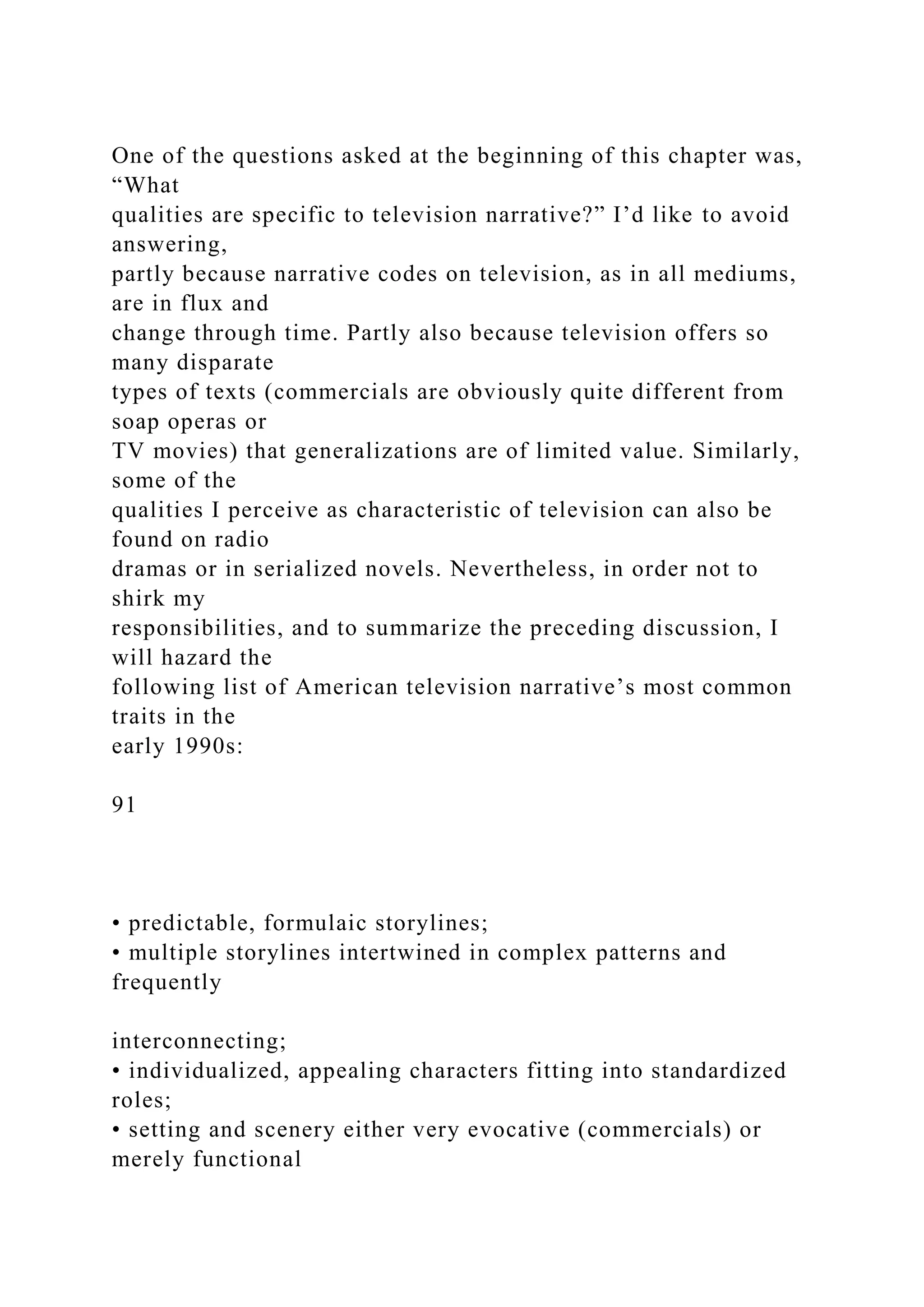 One of the questions asked at the beginning of this chapter was,
“What
qualities are specific to television narrative?” I’d like to avoid
answering,
partly because narrative codes on television, as in all mediums,
are in flux and
change through time. Partly also because television offers so
many disparate
types of texts (commercials are obviously quite different from
soap operas or
TV movies) that generalizations are of limited value. Similarly,
some of the
qualities I perceive as characteristic of television can also be
found on radio
dramas or in serialized novels. Nevertheless, in order not to
shirk my
responsibilities, and to summarize the preceding discussion, I
will hazard the
following list of American television narrative’s most common
traits in the
early 1990s:
91
• predictable, formulaic storylines;
• multiple storylines intertwined in complex patterns and
frequently
interconnecting;
• individualized, appealing characters fitting into standardized
roles;
• setting and scenery either very evocative (commercials) or
merely functional
 