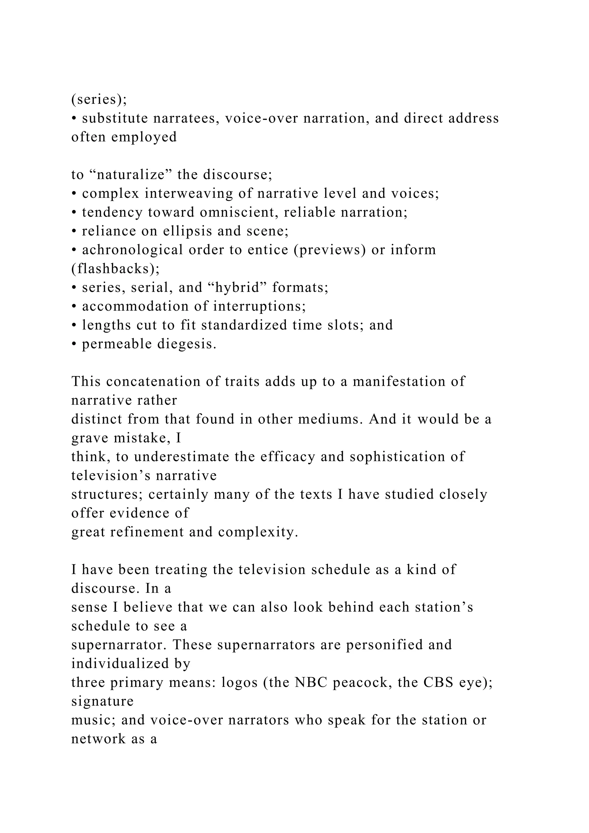 (series);
• substitute narratees, voice-over narration, and direct address
often employed
to “naturalize” the discourse;
• complex interweaving of narrative level and voices;
• tendency toward omniscient, reliable narration;
• reliance on ellipsis and scene;
• achronological order to entice (previews) or inform
(flashbacks);
• series, serial, and “hybrid” formats;
• accommodation of interruptions;
• lengths cut to fit standardized time slots; and
• permeable diegesis.
This concatenation of traits adds up to a manifestation of
narrative rather
distinct from that found in other mediums. And it would be a
grave mistake, I
think, to underestimate the efficacy and sophistication of
television’s narrative
structures; certainly many of the texts I have studied closely
offer evidence of
great refinement and complexity.
I have been treating the television schedule as a kind of
discourse. In a
sense I believe that we can also look behind each station’s
schedule to see a
supernarrator. These supernarrators are personified and
individualized by
three primary means: logos (the NBC peacock, the CBS eye);
signature
music; and voice-over narrators who speak for the station or
network as a
 