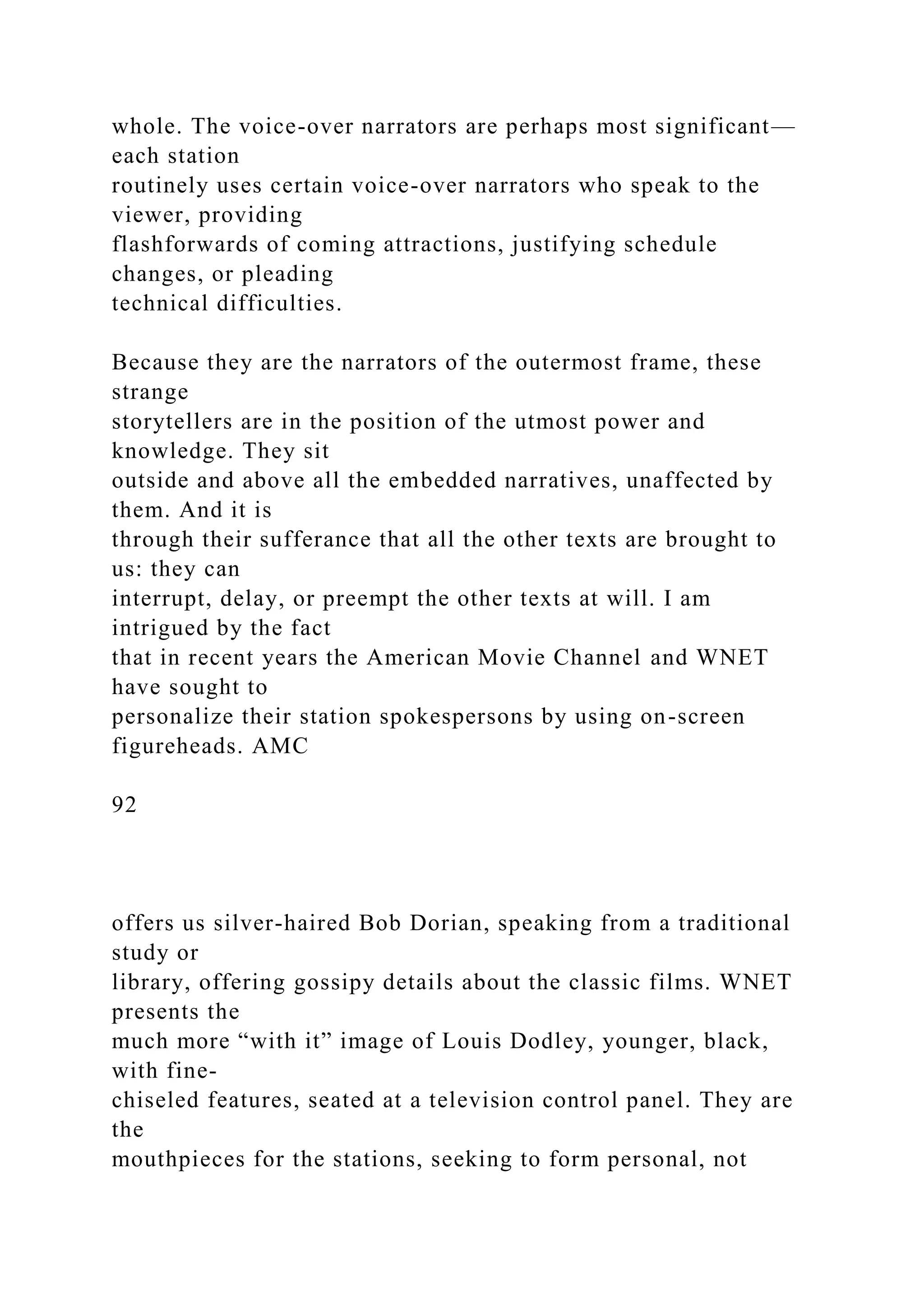 whole. The voice-over narrators are perhaps most significant—
each station
routinely uses certain voice-over narrators who speak to the
viewer, providing
flashforwards of coming attractions, justifying schedule
changes, or pleading
technical difficulties.
Because they are the narrators of the outermost frame, these
strange
storytellers are in the position of the utmost power and
knowledge. They sit
outside and above all the embedded narratives, unaffected by
them. And it is
through their sufferance that all the other texts are brought to
us: they can
interrupt, delay, or preempt the other texts at will. I am
intrigued by the fact
that in recent years the American Movie Channel and WNET
have sought to
personalize their station spokespersons by using on-screen
figureheads. AMC
92
offers us silver-haired Bob Dorian, speaking from a traditional
study or
library, offering gossipy details about the classic films. WNET
presents the
much more “with it” image of Louis Dodley, younger, black,
with fine-
chiseled features, seated at a television control panel. They are
the
mouthpieces for the stations, seeking to form personal, not
 