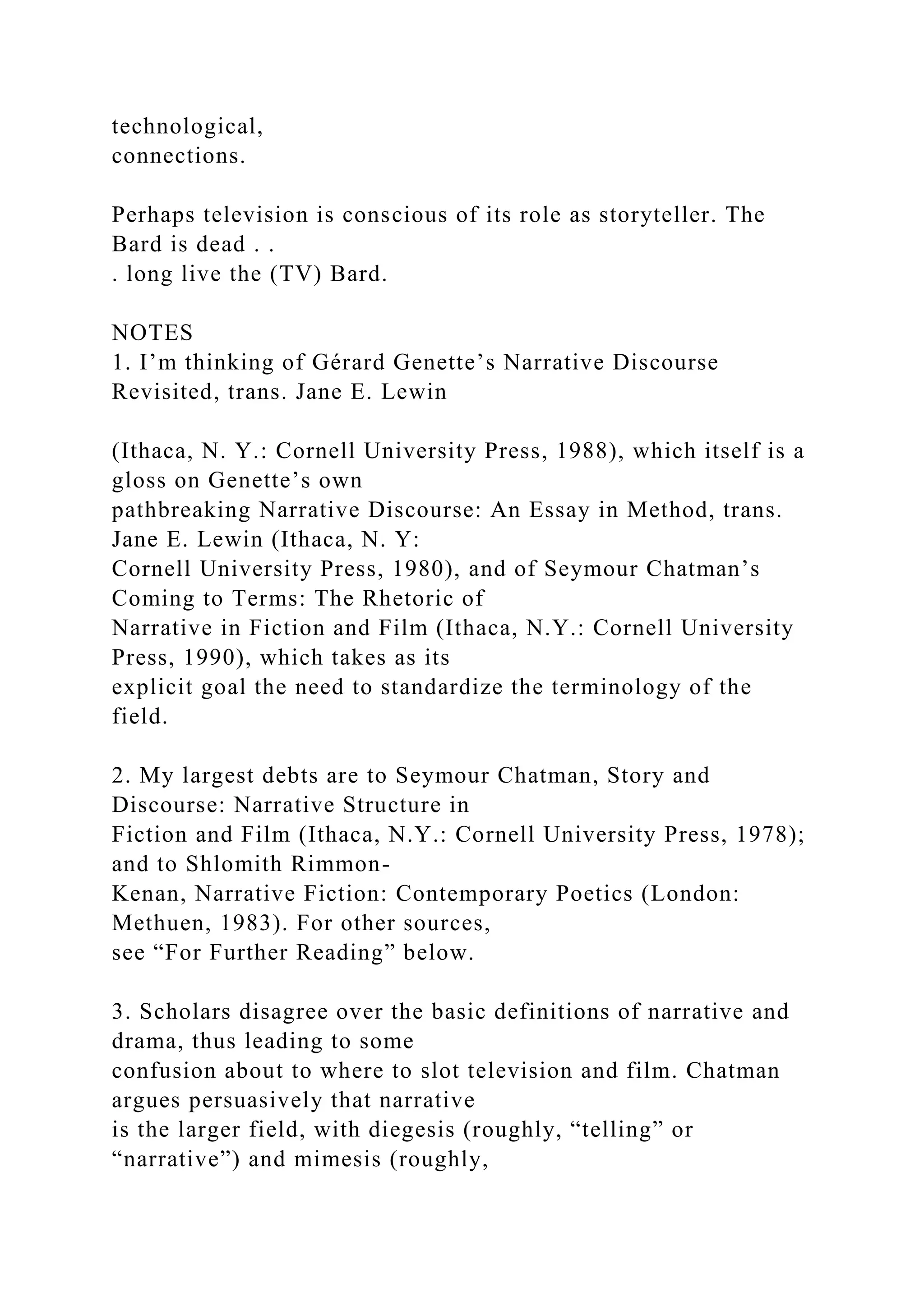 technological,
connections.
Perhaps television is conscious of its role as storyteller. The
Bard is dead . .
. long live the (TV) Bard.
NOTES
1. I’m thinking of Gérard Genette’s Narrative Discourse
Revisited, trans. Jane E. Lewin
(Ithaca, N. Y.: Cornell University Press, 1988), which itself is a
gloss on Genette’s own
pathbreaking Narrative Discourse: An Essay in Method, trans.
Jane E. Lewin (Ithaca, N. Y:
Cornell University Press, 1980), and of Seymour Chatman’s
Coming to Terms: The Rhetoric of
Narrative in Fiction and Film (Ithaca, N.Y.: Cornell University
Press, 1990), which takes as its
explicit goal the need to standardize the terminology of the
field.
2. My largest debts are to Seymour Chatman, Story and
Discourse: Narrative Structure in
Fiction and Film (Ithaca, N.Y.: Cornell University Press, 1978);
and to Shlomith Rimmon-
Kenan, Narrative Fiction: Contemporary Poetics (London:
Methuen, 1983). For other sources,
see “For Further Reading” below.
3. Scholars disagree over the basic definitions of narrative and
drama, thus leading to some
confusion about to where to slot television and film. Chatman
argues persuasively that narrative
is the larger field, with diegesis (roughly, “telling” or
“narrative”) and mimesis (roughly,
 