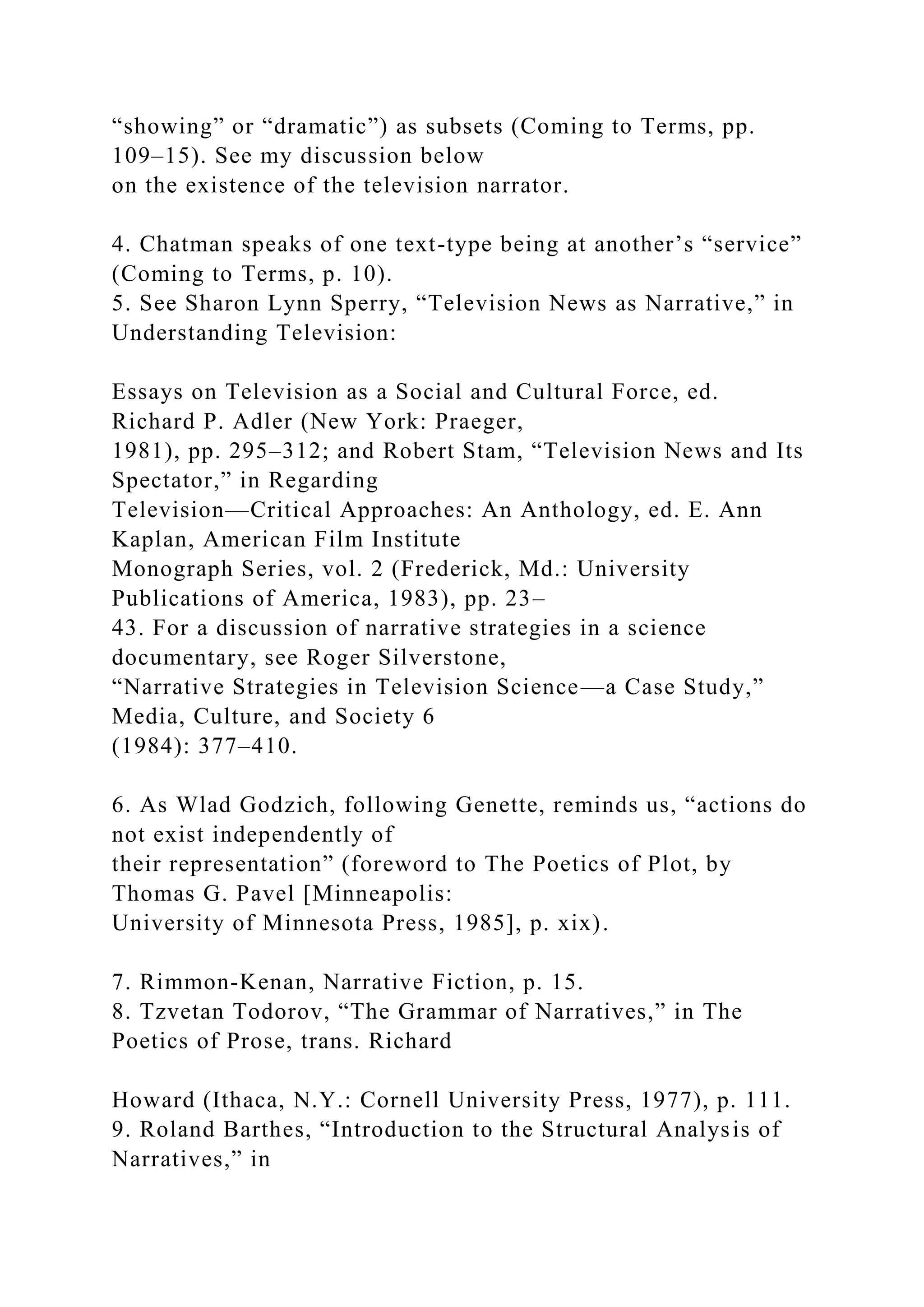 “showing” or “dramatic”) as subsets (Coming to Terms, pp.
109–15). See my discussion below
on the existence of the television narrator.
4. Chatman speaks of one text-type being at another’s “service”
(Coming to Terms, p. 10).
5. See Sharon Lynn Sperry, “Television News as Narrative,” in
Understanding Television:
Essays on Television as a Social and Cultural Force, ed.
Richard P. Adler (New York: Praeger,
1981), pp. 295–312; and Robert Stam, “Television News and Its
Spectator,” in Regarding
Television—Critical Approaches: An Anthology, ed. E. Ann
Kaplan, American Film Institute
Monograph Series, vol. 2 (Frederick, Md.: University
Publications of America, 1983), pp. 23–
43. For a discussion of narrative strategies in a science
documentary, see Roger Silverstone,
“Narrative Strategies in Television Science—a Case Study,”
Media, Culture, and Society 6
(1984): 377–410.
6. As Wlad Godzich, following Genette, reminds us, “actions do
not exist independently of
their representation” (foreword to The Poetics of Plot, by
Thomas G. Pavel [Minneapolis:
University of Minnesota Press, 1985], p. xix).
7. Rimmon-Kenan, Narrative Fiction, p. 15.
8. Tzvetan Todorov, “The Grammar of Narratives,” in The
Poetics of Prose, trans. Richard
Howard (Ithaca, N.Y.: Cornell University Press, 1977), p. 111.
9. Roland Barthes, “Introduction to the Structural Analysis of
Narratives,” in
 