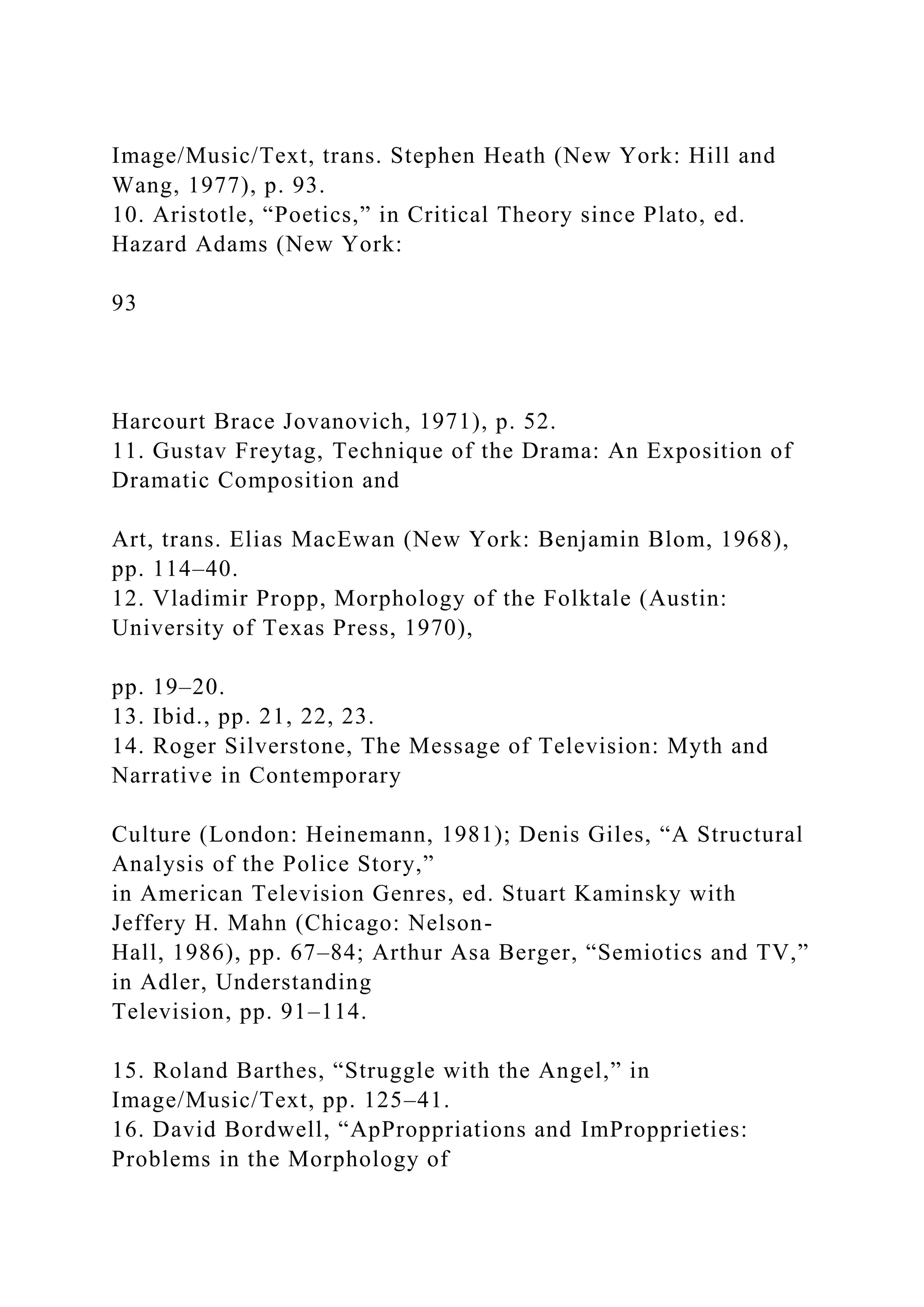 Image/Music/Text, trans. Stephen Heath (New York: Hill and
Wang, 1977), p. 93.
10. Aristotle, “Poetics,” in Critical Theory since Plato, ed.
Hazard Adams (New York:
93
Harcourt Brace Jovanovich, 1971), p. 52.
11. Gustav Freytag, Technique of the Drama: An Exposition of
Dramatic Composition and
Art, trans. Elias MacEwan (New York: Benjamin Blom, 1968),
pp. 114–40.
12. Vladimir Propp, Morphology of the Folktale (Austin:
University of Texas Press, 1970),
pp. 19–20.
13. Ibid., pp. 21, 22, 23.
14. Roger Silverstone, The Message of Television: Myth and
Narrative in Contemporary
Culture (London: Heinemann, 1981); Denis Giles, “A Structural
Analysis of the Police Story,”
in American Television Genres, ed. Stuart Kaminsky with
Jeffery H. Mahn (Chicago: Nelson-
Hall, 1986), pp. 67–84; Arthur Asa Berger, “Semiotics and TV,”
in Adler, Understanding
Television, pp. 91–114.
15. Roland Barthes, “Struggle with the Angel,” in
Image/Music/Text, pp. 125–41.
16. David Bordwell, “ApProppriations and ImPropprieties:
Problems in the Morphology of
 