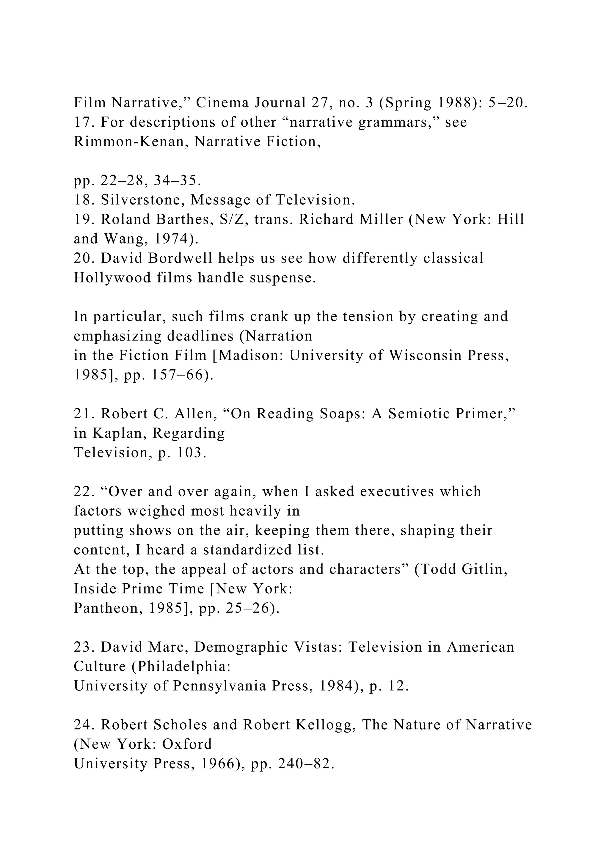 Film Narrative,” Cinema Journal 27, no. 3 (Spring 1988): 5–20.
17. For descriptions of other “narrative grammars,” see
Rimmon-Kenan, Narrative Fiction,
pp. 22–28, 34–35.
18. Silverstone, Message of Television.
19. Roland Barthes, S/Z, trans. Richard Miller (New York: Hill
and Wang, 1974).
20. David Bordwell helps us see how differently classical
Hollywood films handle suspense.
In particular, such films crank up the tension by creating and
emphasizing deadlines (Narration
in the Fiction Film [Madison: University of Wisconsin Press,
1985], pp. 157–66).
21. Robert C. Allen, “On Reading Soaps: A Semiotic Primer,”
in Kaplan, Regarding
Television, p. 103.
22. “Over and over again, when I asked executives which
factors weighed most heavily in
putting shows on the air, keeping them there, shaping their
content, I heard a standardized list.
At the top, the appeal of actors and characters” (Todd Gitlin,
Inside Prime Time [New York:
Pantheon, 1985], pp. 25–26).
23. David Marc, Demographic Vistas: Television in American
Culture (Philadelphia:
University of Pennsylvania Press, 1984), p. 12.
24. Robert Scholes and Robert Kellogg, The Nature of Narrative
(New York: Oxford
University Press, 1966), pp. 240–82.
 