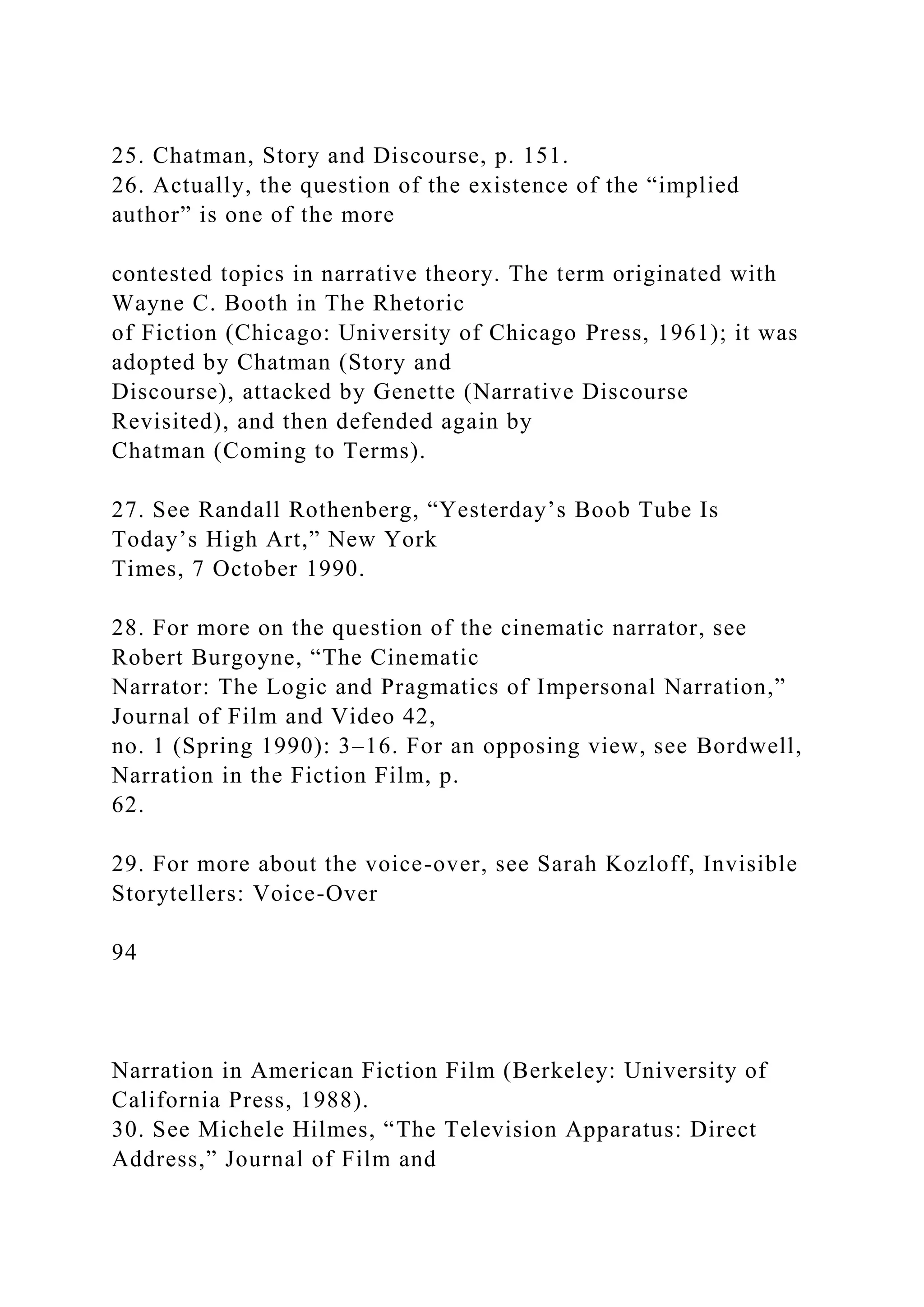 25. Chatman, Story and Discourse, p. 151.
26. Actually, the question of the existence of the “implied
author” is one of the more
contested topics in narrative theory. The term originated with
Wayne C. Booth in The Rhetoric
of Fiction (Chicago: University of Chicago Press, 1961); it was
adopted by Chatman (Story and
Discourse), attacked by Genette (Narrative Discourse
Revisited), and then defended again by
Chatman (Coming to Terms).
27. See Randall Rothenberg, “Yesterday’s Boob Tube Is
Today’s High Art,” New York
Times, 7 October 1990.
28. For more on the question of the cinematic narrator, see
Robert Burgoyne, “The Cinematic
Narrator: The Logic and Pragmatics of Impersonal Narration,”
Journal of Film and Video 42,
no. 1 (Spring 1990): 3–16. For an opposing view, see Bordwell,
Narration in the Fiction Film, p.
62.
29. For more about the voice-over, see Sarah Kozloff, Invisible
Storytellers: Voice-Over
94
Narration in American Fiction Film (Berkeley: University of
California Press, 1988).
30. See Michele Hilmes, “The Television Apparatus: Direct
Address,” Journal of Film and
 