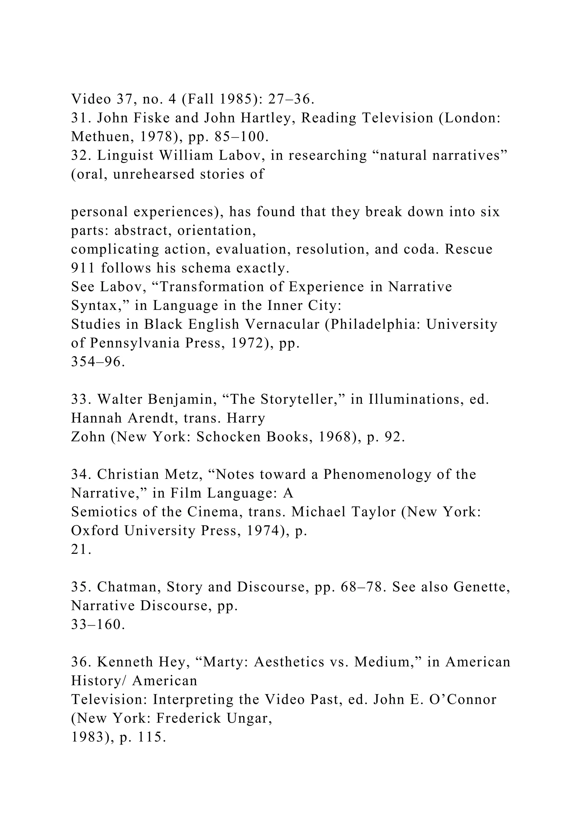 Video 37, no. 4 (Fall 1985): 27–36.
31. John Fiske and John Hartley, Reading Television (London:
Methuen, 1978), pp. 85–100.
32. Linguist William Labov, in researching “natural narratives”
(oral, unrehearsed stories of
personal experiences), has found that they break down into six
parts: abstract, orientation,
complicating action, evaluation, resolution, and coda. Rescue
911 follows his schema exactly.
See Labov, “Transformation of Experience in Narrative
Syntax,” in Language in the Inner City:
Studies in Black English Vernacular (Philadelphia: University
of Pennsylvania Press, 1972), pp.
354–96.
33. Walter Benjamin, “The Storyteller,” in Illuminations, ed.
Hannah Arendt, trans. Harry
Zohn (New York: Schocken Books, 1968), p. 92.
34. Christian Metz, “Notes toward a Phenomenology of the
Narrative,” in Film Language: A
Semiotics of the Cinema, trans. Michael Taylor (New York:
Oxford University Press, 1974), p.
21.
35. Chatman, Story and Discourse, pp. 68–78. See also Genette,
Narrative Discourse, pp.
33–160.
36. Kenneth Hey, “Marty: Aesthetics vs. Medium,” in American
History/ American
Television: Interpreting the Video Past, ed. John E. O’Connor
(New York: Frederick Ungar,
1983), p. 115.
 