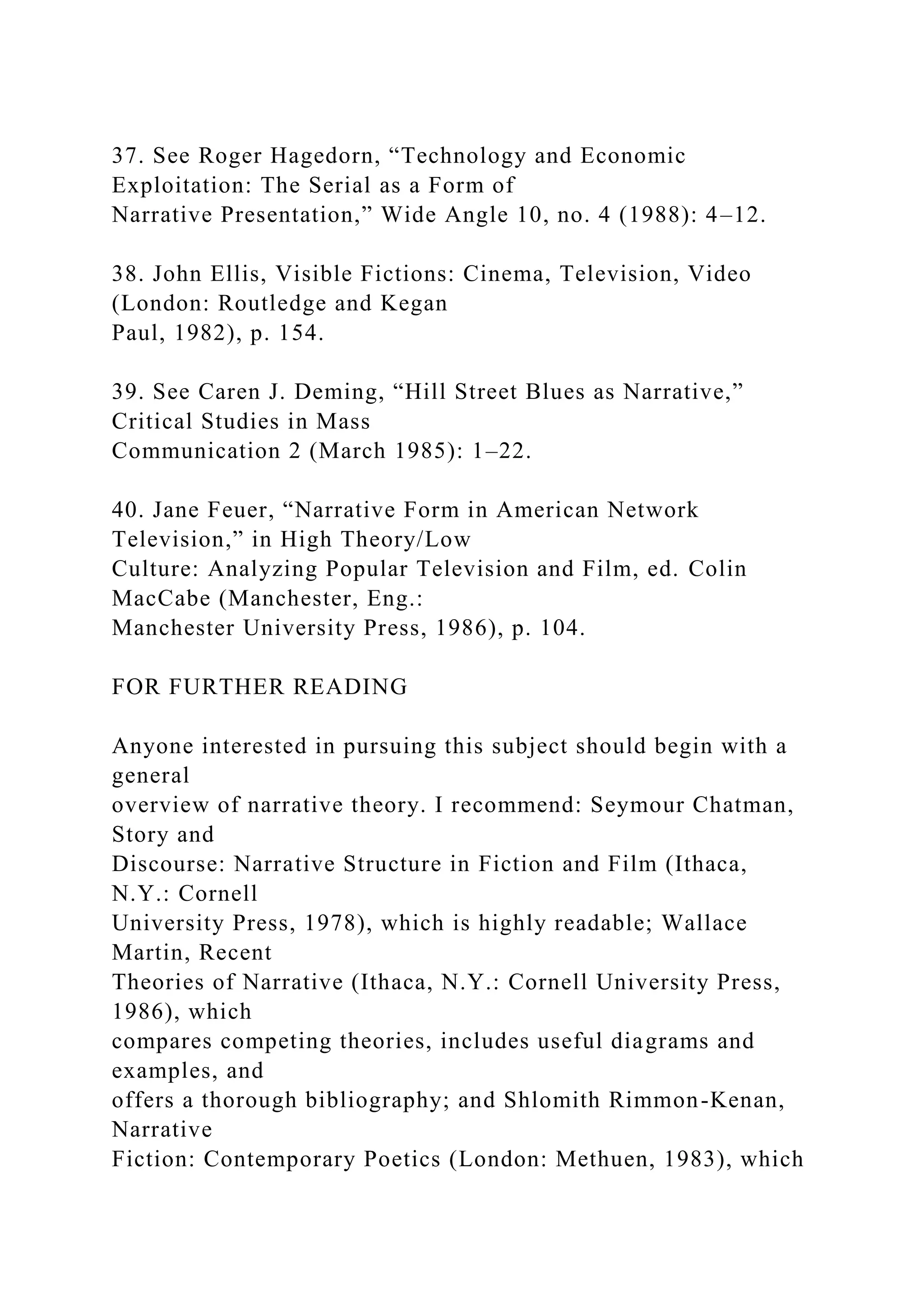 37. See Roger Hagedorn, “Technology and Economic
Exploitation: The Serial as a Form of
Narrative Presentation,” Wide Angle 10, no. 4 (1988): 4–12.
38. John Ellis, Visible Fictions: Cinema, Television, Video
(London: Routledge and Kegan
Paul, 1982), p. 154.
39. See Caren J. Deming, “Hill Street Blues as Narrative,”
Critical Studies in Mass
Communication 2 (March 1985): 1–22.
40. Jane Feuer, “Narrative Form in American Network
Television,” in High Theory/Low
Culture: Analyzing Popular Television and Film, ed. Colin
MacCabe (Manchester, Eng.:
Manchester University Press, 1986), p. 104.
FOR FURTHER READING
Anyone interested in pursuing this subject should begin with a
general
overview of narrative theory. I recommend: Seymour Chatman,
Story and
Discourse: Narrative Structure in Fiction and Film (Ithaca,
N.Y.: Cornell
University Press, 1978), which is highly readable; Wallace
Martin, Recent
Theories of Narrative (Ithaca, N.Y.: Cornell University Press,
1986), which
compares competing theories, includes useful diagrams and
examples, and
offers a thorough bibliography; and Shlomith Rimmon-Kenan,
Narrative
Fiction: Contemporary Poetics (London: Methuen, 1983), which
 