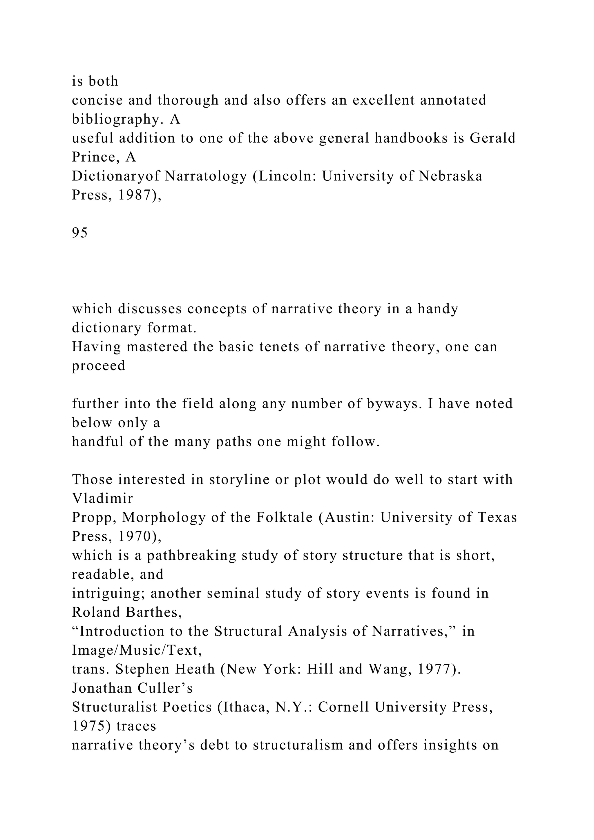 is both
concise and thorough and also offers an excellent annotated
bibliography. A
useful addition to one of the above general handbooks is Gerald
Prince, A
Dictionaryof Narratology (Lincoln: University of Nebraska
Press, 1987),
95
which discusses concepts of narrative theory in a handy
dictionary format.
Having mastered the basic tenets of narrative theory, one can
proceed
further into the field along any number of byways. I have noted
below only a
handful of the many paths one might follow.
Those interested in storyline or plot would do well to start with
Vladimir
Propp, Morphology of the Folktale (Austin: University of Texas
Press, 1970),
which is a pathbreaking study of story structure that is short,
readable, and
intriguing; another seminal study of story events is found in
Roland Barthes,
“Introduction to the Structural Analysis of Narratives,” in
Image/Music/Text,
trans. Stephen Heath (New York: Hill and Wang, 1977).
Jonathan Culler’s
Structuralist Poetics (Ithaca, N.Y.: Cornell University Press,
1975) traces
narrative theory’s debt to structuralism and offers insights on
 