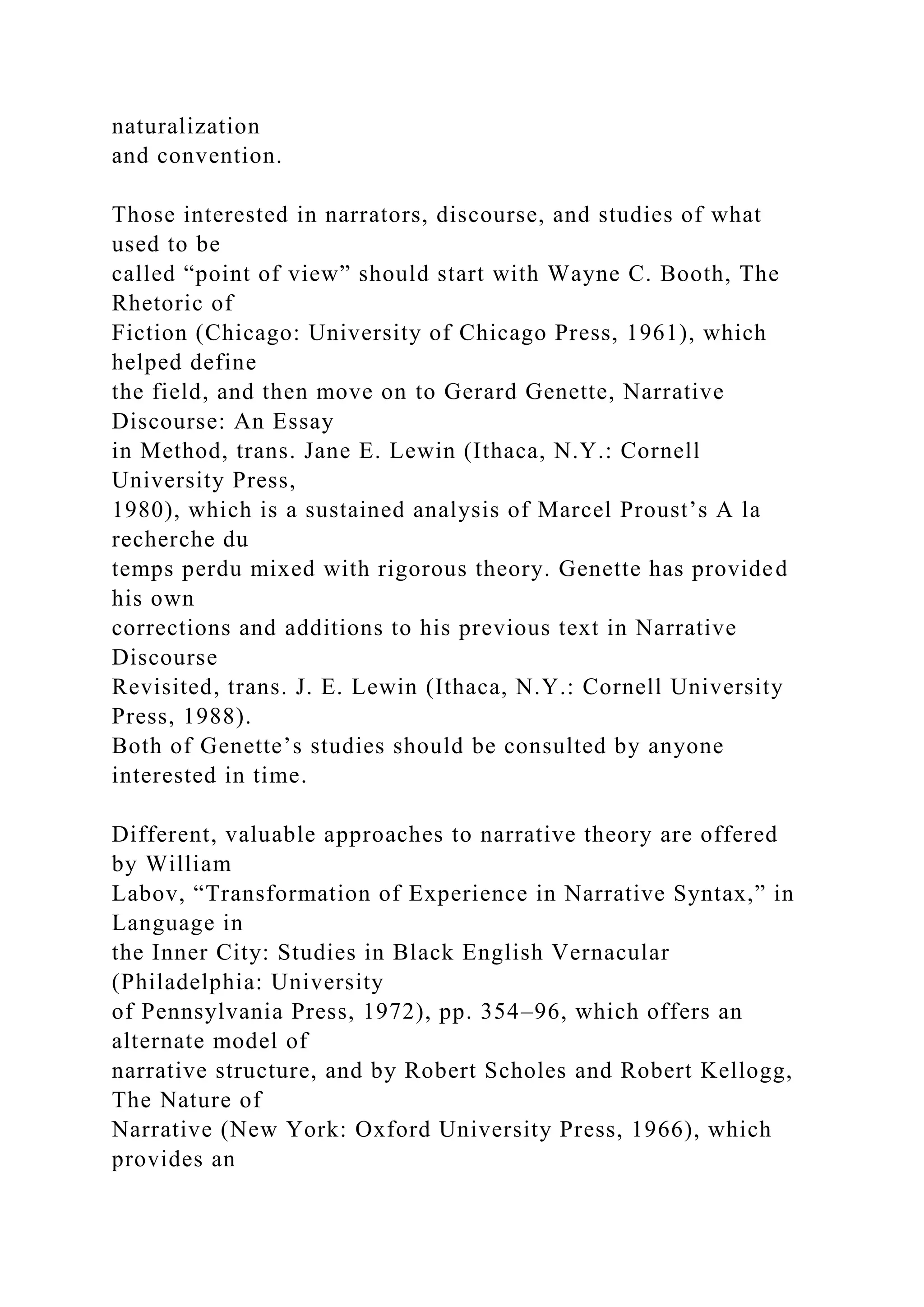 naturalization
and convention.
Those interested in narrators, discourse, and studies of what
used to be
called “point of view” should start with Wayne C. Booth, The
Rhetoric of
Fiction (Chicago: University of Chicago Press, 1961), which
helped define
the field, and then move on to Gerard Genette, Narrative
Discourse: An Essay
in Method, trans. Jane E. Lewin (Ithaca, N.Y.: Cornell
University Press,
1980), which is a sustained analysis of Marcel Proust’s A la
recherche du
temps perdu mixed with rigorous theory. Genette has provided
his own
corrections and additions to his previous text in Narrative
Discourse
Revisited, trans. J. E. Lewin (Ithaca, N.Y.: Cornell University
Press, 1988).
Both of Genette’s studies should be consulted by anyone
interested in time.
Different, valuable approaches to narrative theory are offered
by William
Labov, “Transformation of Experience in Narrative Syntax,” in
Language in
the Inner City: Studies in Black English Vernacular
(Philadelphia: University
of Pennsylvania Press, 1972), pp. 354–96, which offers an
alternate model of
narrative structure, and by Robert Scholes and Robert Kellogg,
The Nature of
Narrative (New York: Oxford University Press, 1966), which
provides an
 