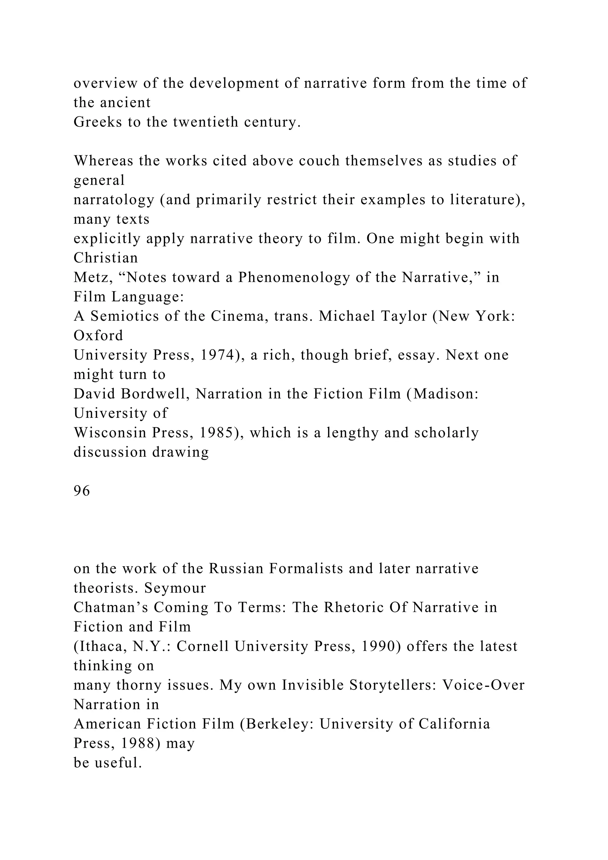 overview of the development of narrative form from the time of
the ancient
Greeks to the twentieth century.
Whereas the works cited above couch themselves as studies of
general
narratology (and primarily restrict their examples to literature),
many texts
explicitly apply narrative theory to film. One might begin with
Christian
Metz, “Notes toward a Phenomenology of the Narrative,” in
Film Language:
A Semiotics of the Cinema, trans. Michael Taylor (New York:
Oxford
University Press, 1974), a rich, though brief, essay. Next one
might turn to
David Bordwell, Narration in the Fiction Film (Madison:
University of
Wisconsin Press, 1985), which is a lengthy and scholarly
discussion drawing
96
on the work of the Russian Formalists and later narrative
theorists. Seymour
Chatman’s Coming To Terms: The Rhetoric Of Narrative in
Fiction and Film
(Ithaca, N.Y.: Cornell University Press, 1990) offers the latest
thinking on
many thorny issues. My own Invisible Storytellers: Voice-Over
Narration in
American Fiction Film (Berkeley: University of California
Press, 1988) may
be useful.
 