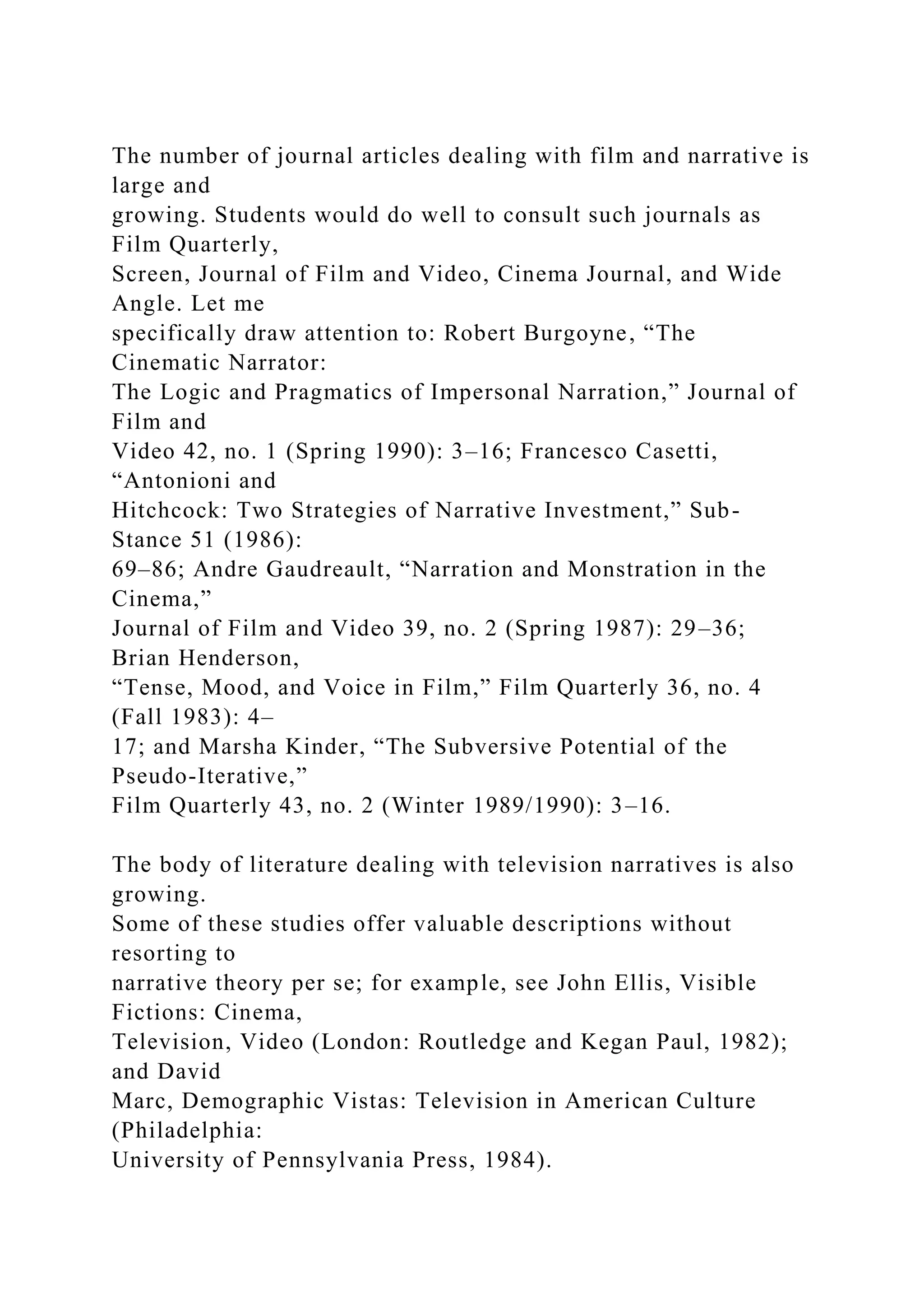 The number of journal articles dealing with film and narrative is
large and
growing. Students would do well to consult such journals as
Film Quarterly,
Screen, Journal of Film and Video, Cinema Journal, and Wide
Angle. Let me
specifically draw attention to: Robert Burgoyne, “The
Cinematic Narrator:
The Logic and Pragmatics of Impersonal Narration,” Journal of
Film and
Video 42, no. 1 (Spring 1990): 3–16; Francesco Casetti,
“Antonioni and
Hitchcock: Two Strategies of Narrative Investment,” Sub-
Stance 51 (1986):
69–86; Andre Gaudreault, “Narration and Monstration in the
Cinema,”
Journal of Film and Video 39, no. 2 (Spring 1987): 29–36;
Brian Henderson,
“Tense, Mood, and Voice in Film,” Film Quarterly 36, no. 4
(Fall 1983): 4–
17; and Marsha Kinder, “The Subversive Potential of the
Pseudo-Iterative,”
Film Quarterly 43, no. 2 (Winter 1989/1990): 3–16.
The body of literature dealing with television narratives is also
growing.
Some of these studies offer valuable descriptions without
resorting to
narrative theory per se; for example, see John Ellis, Visible
Fictions: Cinema,
Television, Video (London: Routledge and Kegan Paul, 1982);
and David
Marc, Demographic Vistas: Television in American Culture
(Philadelphia:
University of Pennsylvania Press, 1984).
 