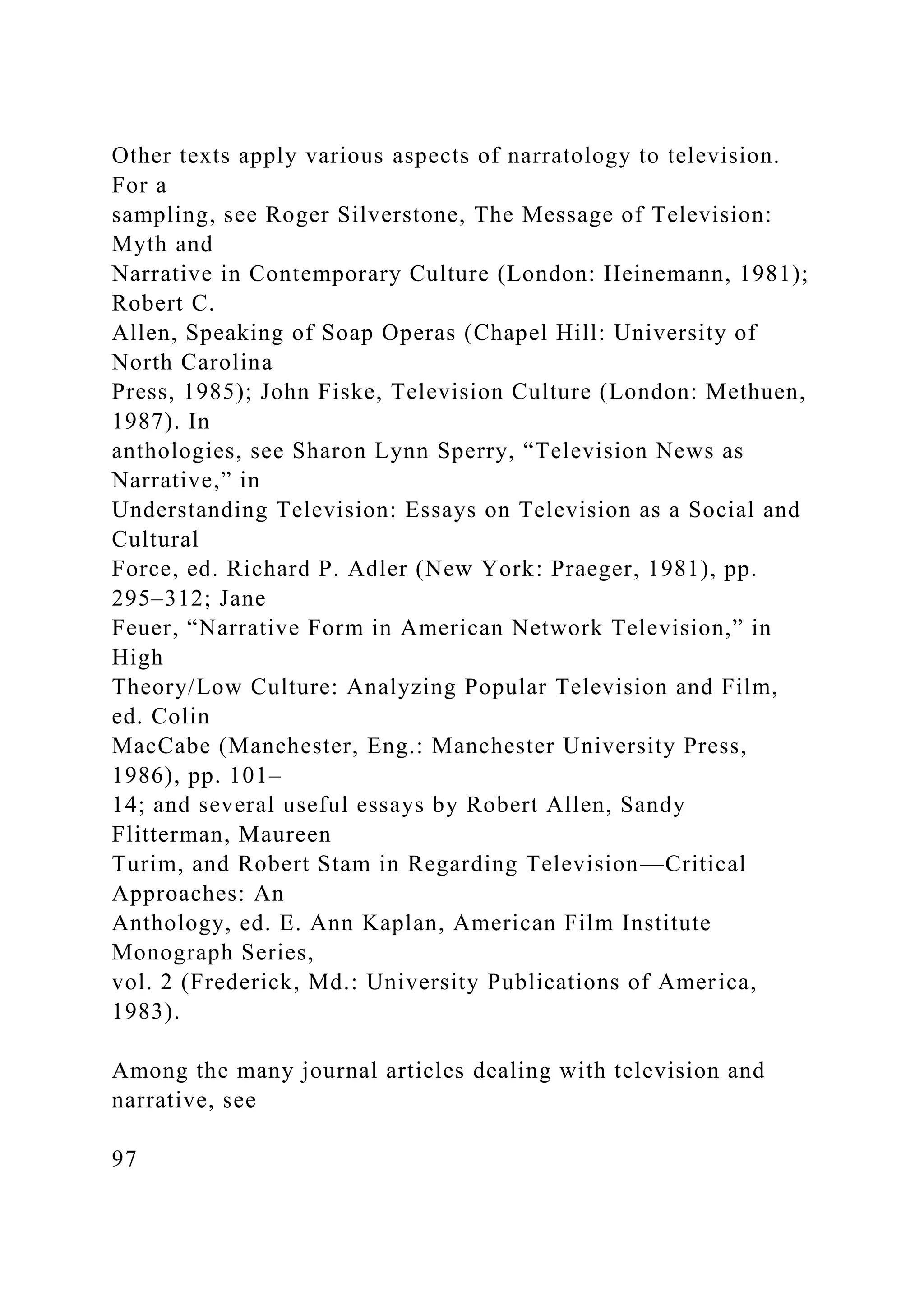 Other texts apply various aspects of narratology to television.
For a
sampling, see Roger Silverstone, The Message of Television:
Myth and
Narrative in Contemporary Culture (London: Heinemann, 1981);
Robert C.
Allen, Speaking of Soap Operas (Chapel Hill: University of
North Carolina
Press, 1985); John Fiske, Television Culture (London: Methuen,
1987). In
anthologies, see Sharon Lynn Sperry, “Television News as
Narrative,” in
Understanding Television: Essays on Television as a Social and
Cultural
Force, ed. Richard P. Adler (New York: Praeger, 1981), pp.
295–312; Jane
Feuer, “Narrative Form in American Network Television,” in
High
Theory/Low Culture: Analyzing Popular Television and Film,
ed. Colin
MacCabe (Manchester, Eng.: Manchester University Press,
1986), pp. 101–
14; and several useful essays by Robert Allen, Sandy
Flitterman, Maureen
Turim, and Robert Stam in Regarding Television—Critical
Approaches: An
Anthology, ed. E. Ann Kaplan, American Film Institute
Monograph Series,
vol. 2 (Frederick, Md.: University Publications of America,
1983).
Among the many journal articles dealing with television and
narrative, see
97
 