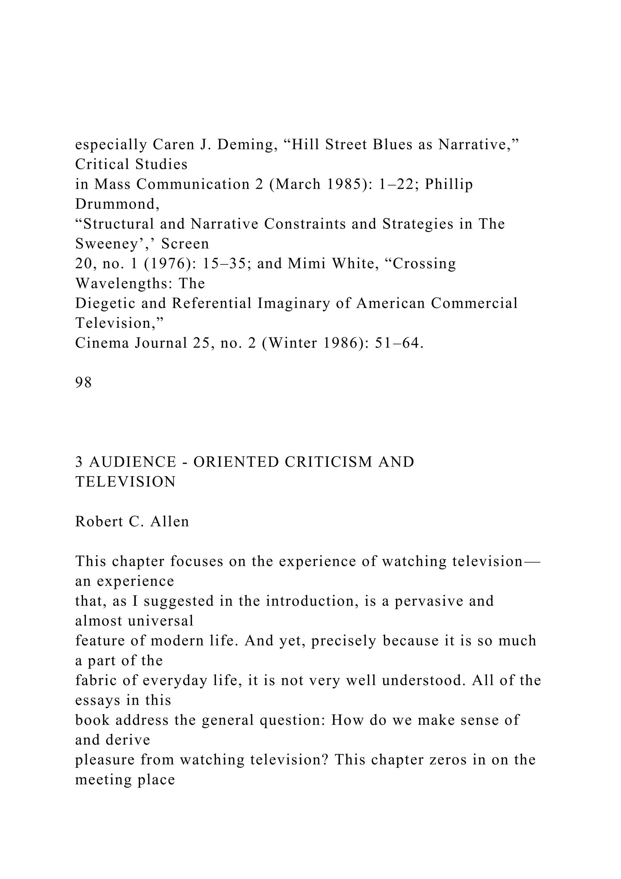 especially Caren J. Deming, “Hill Street Blues as Narrative,”
Critical Studies
in Mass Communication 2 (March 1985): 1–22; Phillip
Drummond,
“Structural and Narrative Constraints and Strategies in The
Sweeney’,’ Screen
20, no. 1 (1976): 15–35; and Mimi White, “Crossing
Wavelengths: The
Diegetic and Referential Imaginary of American Commercial
Television,”
Cinema Journal 25, no. 2 (Winter 1986): 51–64.
98
3 AUDIENCE - ORIENTED CRITICISM AND
TELEVISION
Robert C. Allen
This chapter focuses on the experience of watching television—
an experience
that, as I suggested in the introduction, is a pervasive and
almost universal
feature of modern life. And yet, precisely because it is so much
a part of the
fabric of everyday life, it is not very well understood. All of the
essays in this
book address the general question: How do we make sense of
and derive
pleasure from watching television? This chapter zeros in on the
meeting place
 