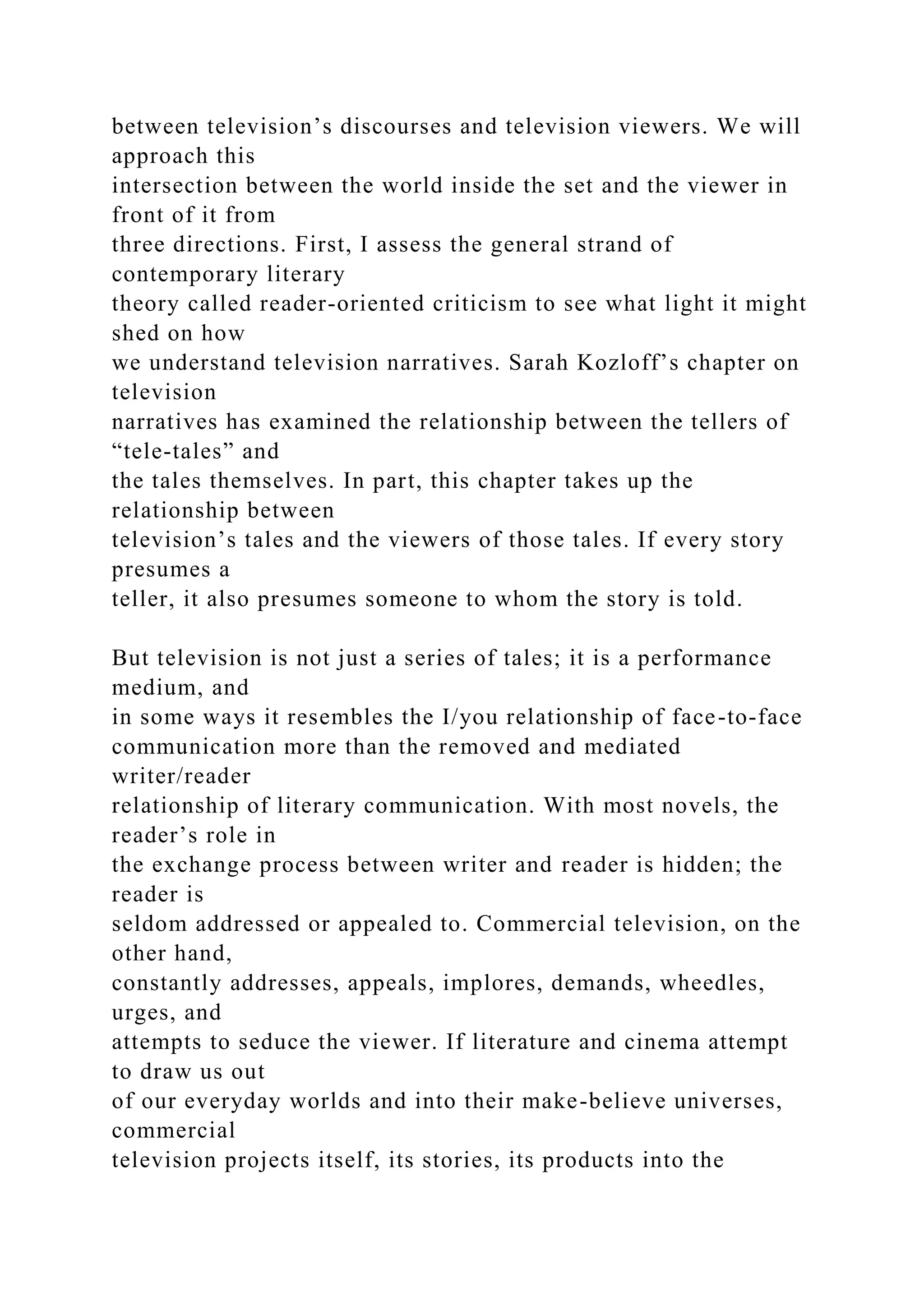 between television’s discourses and television viewers. We will
approach this
intersection between the world inside the set and the viewer in
front of it from
three directions. First, I assess the general strand of
contemporary literary
theory called reader-oriented criticism to see what light it might
shed on how
we understand television narratives. Sarah Kozloff’s chapter on
television
narratives has examined the relationship between the tellers of
“tele-tales” and
the tales themselves. In part, this chapter takes up the
relationship between
television’s tales and the viewers of those tales. If every story
presumes a
teller, it also presumes someone to whom the story is told.
But television is not just a series of tales; it is a performance
medium, and
in some ways it resembles the I/you relationship of face-to-face
communication more than the removed and mediated
writer/reader
relationship of literary communication. With most novels, the
reader’s role in
the exchange process between writer and reader is hidden; the
reader is
seldom addressed or appealed to. Commercial television, on the
other hand,
constantly addresses, appeals, implores, demands, wheedles,
urges, and
attempts to seduce the viewer. If literature and cinema attempt
to draw us out
of our everyday worlds and into their make-believe universes,
commercial
television projects itself, its stories, its products into the
 
