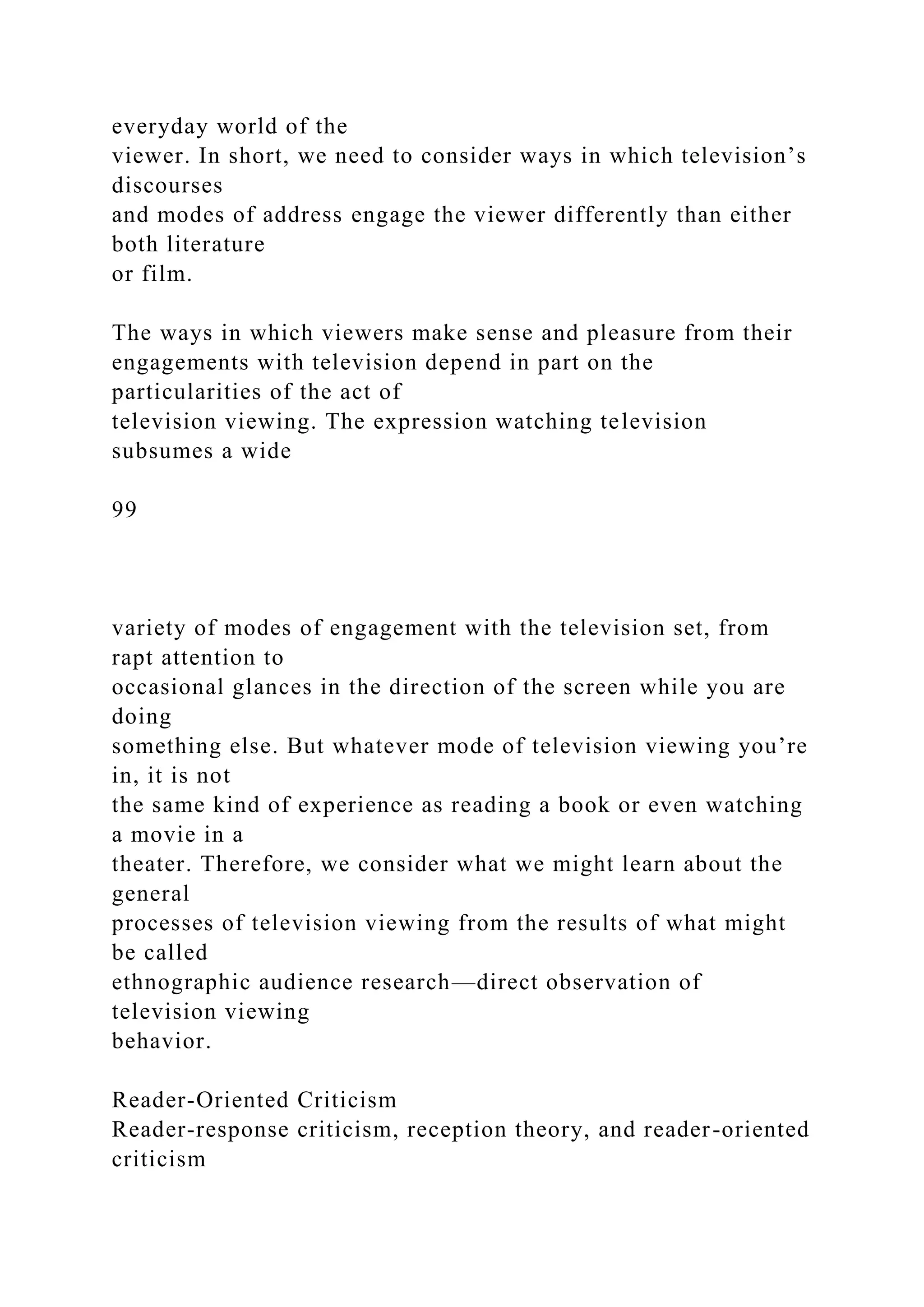 everyday world of the
viewer. In short, we need to consider ways in which television’s
discourses
and modes of address engage the viewer differently than either
both literature
or film.
The ways in which viewers make sense and pleasure from their
engagements with television depend in part on the
particularities of the act of
television viewing. The expression watching television
subsumes a wide
99
variety of modes of engagement with the television set, from
rapt attention to
occasional glances in the direction of the screen while you are
doing
something else. But whatever mode of television viewing you’re
in, it is not
the same kind of experience as reading a book or even watching
a movie in a
theater. Therefore, we consider what we might learn about the
general
processes of television viewing from the results of what might
be called
ethnographic audience research—direct observation of
television viewing
behavior.
Reader-Oriented Criticism
Reader-response criticism, reception theory, and reader-oriented
criticism
 