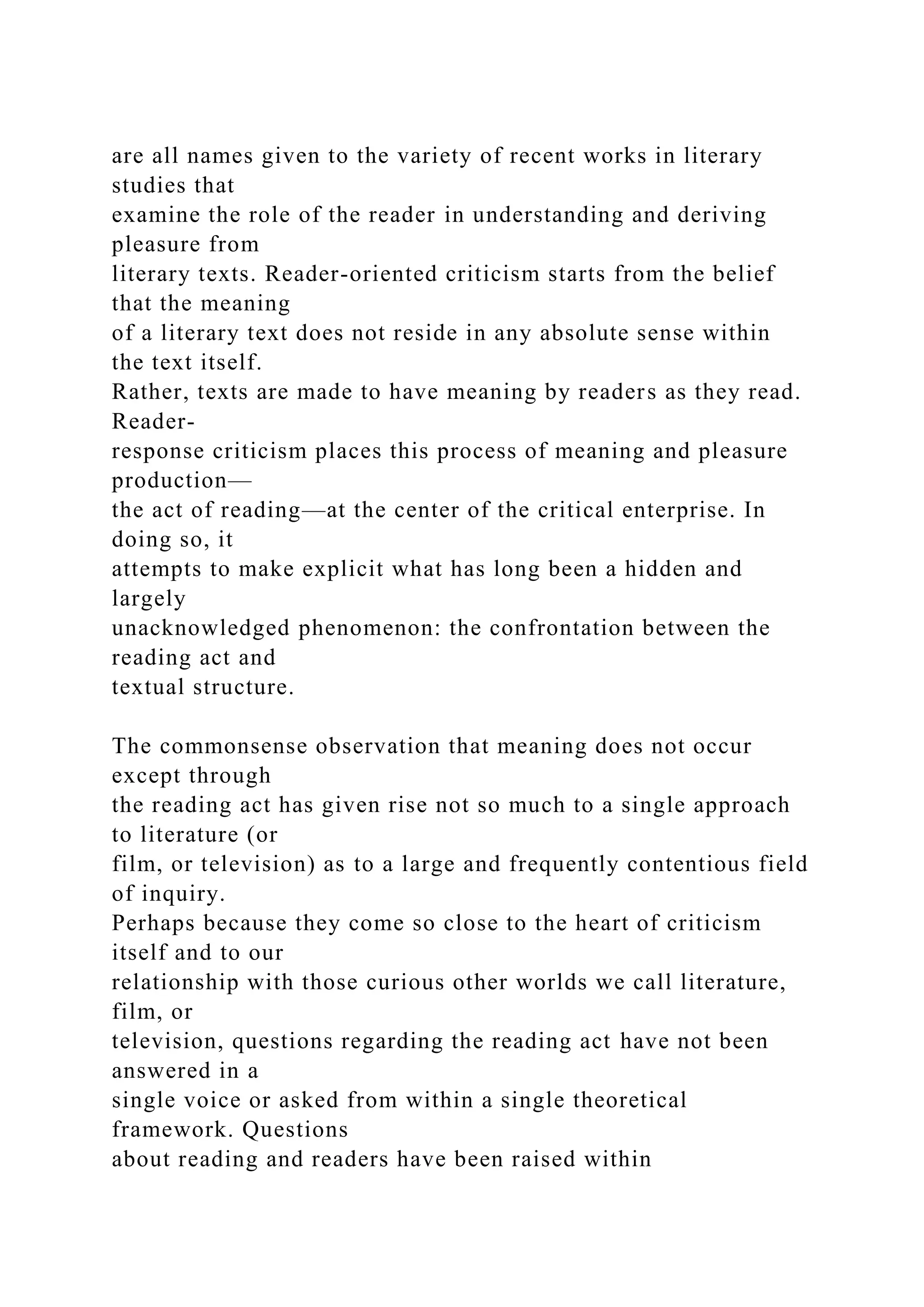 are all names given to the variety of recent works in literary
studies that
examine the role of the reader in understanding and deriving
pleasure from
literary texts. Reader-oriented criticism starts from the belief
that the meaning
of a literary text does not reside in any absolute sense within
the text itself.
Rather, texts are made to have meaning by readers as they read.
Reader-
response criticism places this process of meaning and pleasure
production—
the act of reading—at the center of the critical enterprise. In
doing so, it
attempts to make explicit what has long been a hidden and
largely
unacknowledged phenomenon: the confrontation between the
reading act and
textual structure.
The commonsense observation that meaning does not occur
except through
the reading act has given rise not so much to a single approach
to literature (or
film, or television) as to a large and frequently contentious field
of inquiry.
Perhaps because they come so close to the heart of criticism
itself and to our
relationship with those curious other worlds we call literature,
film, or
television, questions regarding the reading act have not been
answered in a
single voice or asked from within a single theoretical
framework. Questions
about reading and readers have been raised within
 