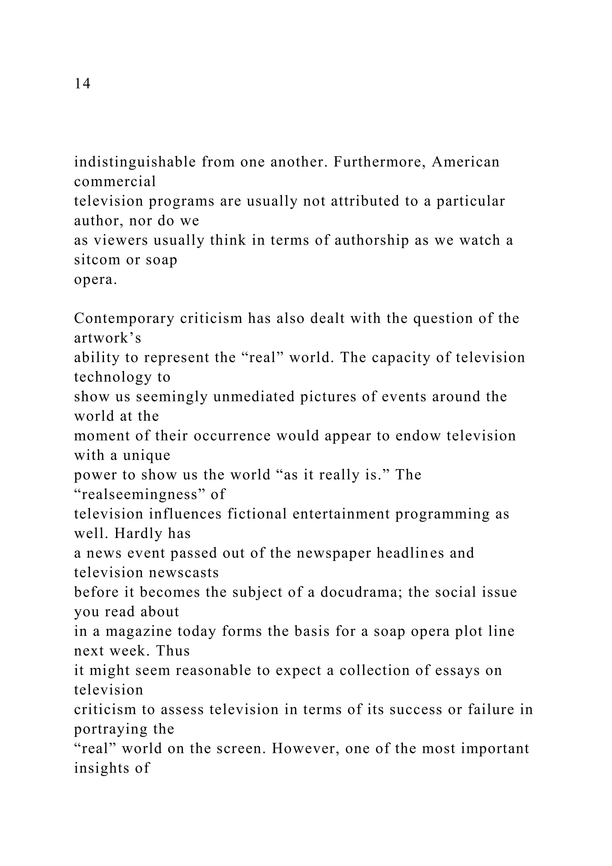 14
indistinguishable from one another. Furthermore, American
commercial
television programs are usually not attributed to a particular
author, nor do we
as viewers usually think in terms of authorship as we watch a
sitcom or soap
opera.
Contemporary criticism has also dealt with the question of the
artwork’s
ability to represent the “real” world. The capacity of television
technology to
show us seemingly unmediated pictures of events around the
world at the
moment of their occurrence would appear to endow television
with a unique
power to show us the world “as it really is.” The
“realseemingness” of
television influences fictional entertainment programming as
well. Hardly has
a news event passed out of the newspaper headlines and
television newscasts
before it becomes the subject of a docudrama; the social issue
you read about
in a magazine today forms the basis for a soap opera plot line
next week. Thus
it might seem reasonable to expect a collection of essays on
television
criticism to assess television in terms of its success or failure in
portraying the
“real” world on the screen. However, one of the most important
insights of
 