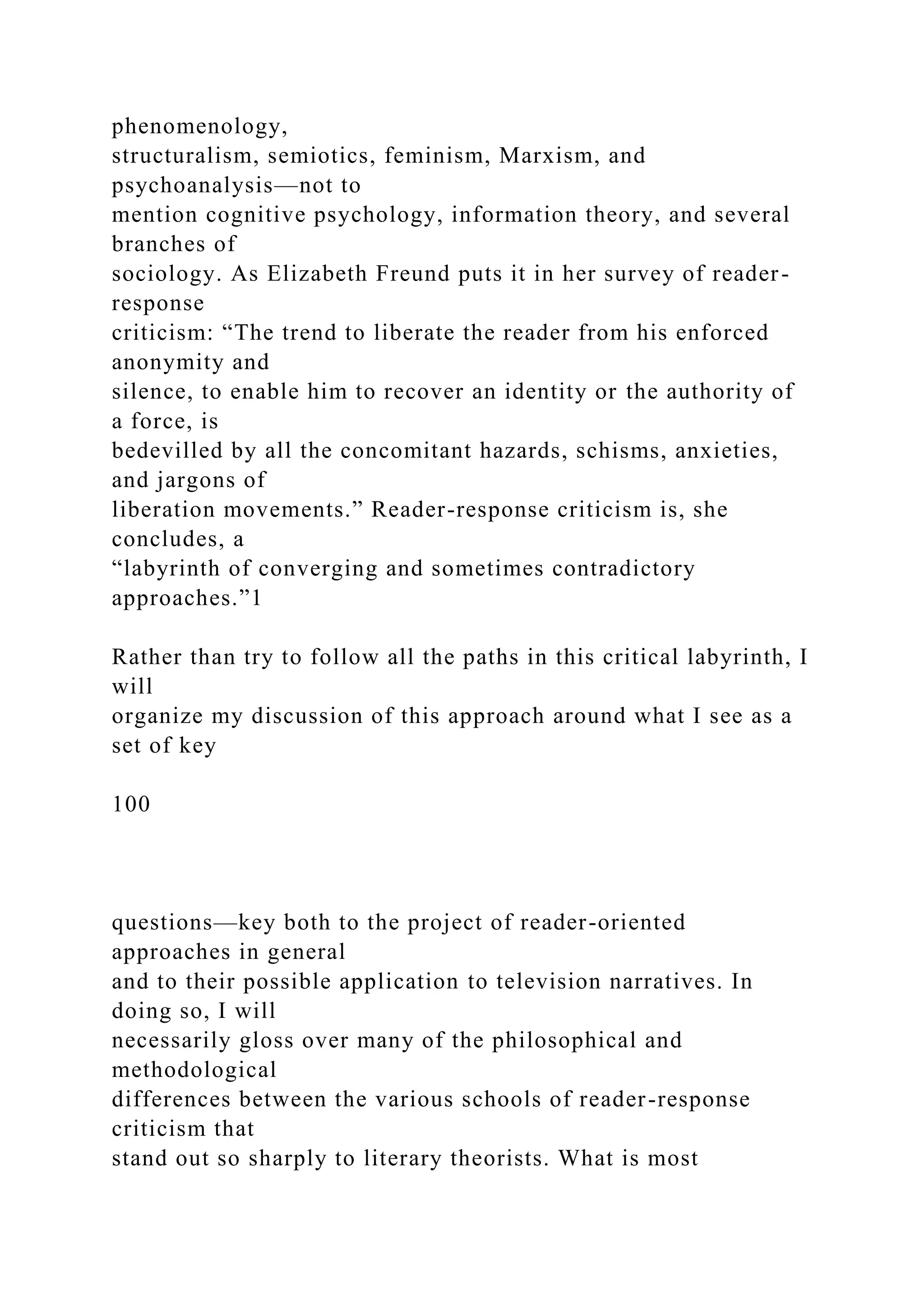 phenomenology,
structuralism, semiotics, feminism, Marxism, and
psychoanalysis—not to
mention cognitive psychology, information theory, and several
branches of
sociology. As Elizabeth Freund puts it in her survey of reader-
response
criticism: “The trend to liberate the reader from his enforced
anonymity and
silence, to enable him to recover an identity or the authority of
a force, is
bedevilled by all the concomitant hazards, schisms, anxieties,
and jargons of
liberation movements.” Reader-response criticism is, she
concludes, a
“labyrinth of converging and sometimes contradictory
approaches.”1
Rather than try to follow all the paths in this critical labyrinth, I
will
organize my discussion of this approach around what I see as a
set of key
100
questions—key both to the project of reader-oriented
approaches in general
and to their possible application to television narratives. In
doing so, I will
necessarily gloss over many of the philosophical and
methodological
differences between the various schools of reader-response
criticism that
stand out so sharply to literary theorists. What is most
 