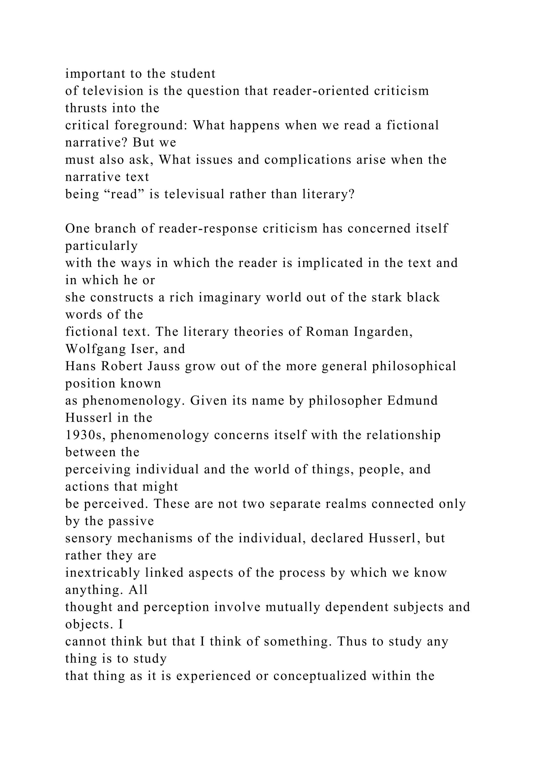 important to the student
of television is the question that reader-oriented criticism
thrusts into the
critical foreground: What happens when we read a fictional
narrative? But we
must also ask, What issues and complications arise when the
narrative text
being “read” is televisual rather than literary?
One branch of reader-response criticism has concerned itself
particularly
with the ways in which the reader is implicated in the text and
in which he or
she constructs a rich imaginary world out of the stark black
words of the
fictional text. The literary theories of Roman Ingarden,
Wolfgang Iser, and
Hans Robert Jauss grow out of the more general philosophical
position known
as phenomenology. Given its name by philosopher Edmund
Husserl in the
1930s, phenomenology concerns itself with the relationship
between the
perceiving individual and the world of things, people, and
actions that might
be perceived. These are not two separate realms connected only
by the passive
sensory mechanisms of the individual, declared Husserl, but
rather they are
inextricably linked aspects of the process by which we know
anything. All
thought and perception involve mutually dependent subjects and
objects. I
cannot think but that I think of something. Thus to study any
thing is to study
that thing as it is experienced or conceptualized within the
 