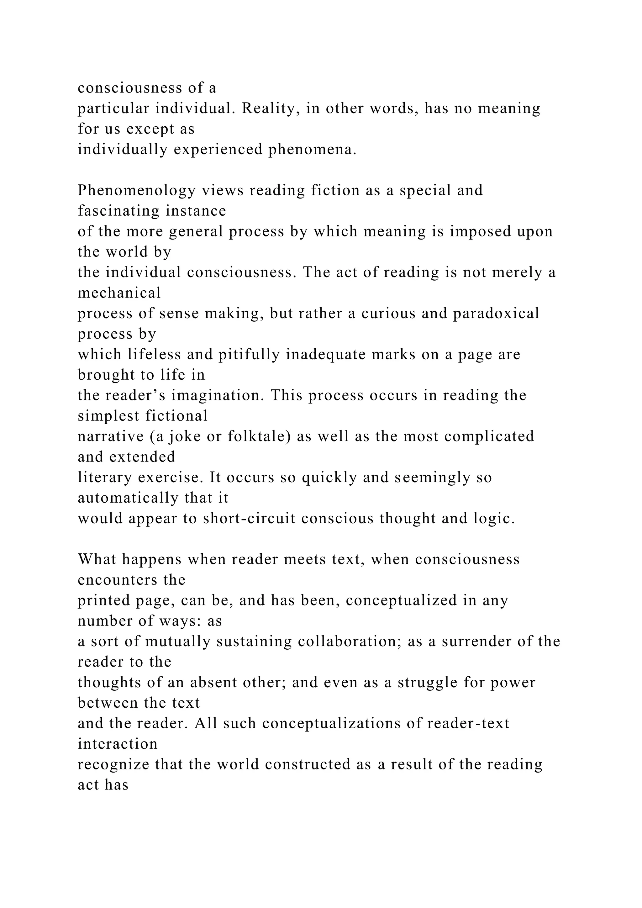 consciousness of a
particular individual. Reality, in other words, has no meaning
for us except as
individually experienced phenomena.
Phenomenology views reading fiction as a special and
fascinating instance
of the more general process by which meaning is imposed upon
the world by
the individual consciousness. The act of reading is not merely a
mechanical
process of sense making, but rather a curious and paradoxical
process by
which lifeless and pitifully inadequate marks on a page are
brought to life in
the reader’s imagination. This process occurs in reading the
simplest fictional
narrative (a joke or folktale) as well as the most complicated
and extended
literary exercise. It occurs so quickly and seemingly so
automatically that it
would appear to short-circuit conscious thought and logic.
What happens when reader meets text, when consciousness
encounters the
printed page, can be, and has been, conceptualized in any
number of ways: as
a sort of mutually sustaining collaboration; as a surrender of the
reader to the
thoughts of an absent other; and even as a struggle for power
between the text
and the reader. All such conceptualizations of reader-text
interaction
recognize that the world constructed as a result of the reading
act has
 