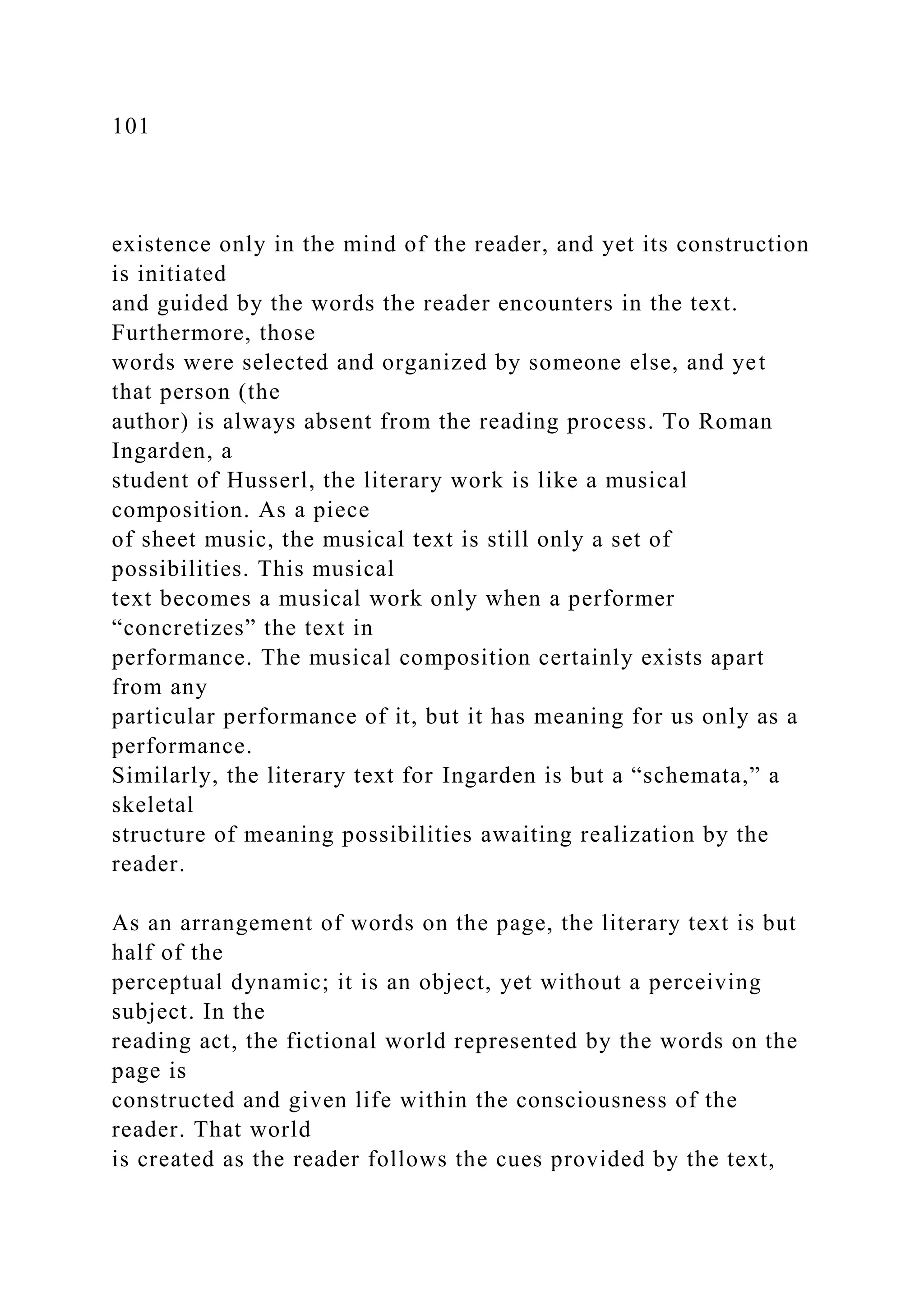 101
existence only in the mind of the reader, and yet its construction
is initiated
and guided by the words the reader encounters in the text.
Furthermore, those
words were selected and organized by someone else, and yet
that person (the
author) is always absent from the reading process. To Roman
Ingarden, a
student of Husserl, the literary work is like a musical
composition. As a piece
of sheet music, the musical text is still only a set of
possibilities. This musical
text becomes a musical work only when a performer
“concretizes” the text in
performance. The musical composition certainly exists apart
from any
particular performance of it, but it has meaning for us only as a
performance.
Similarly, the literary text for Ingarden is but a “schemata,” a
skeletal
structure of meaning possibilities awaiting realization by the
reader.
As an arrangement of words on the page, the literary text is but
half of the
perceptual dynamic; it is an object, yet without a perceiving
subject. In the
reading act, the fictional world represented by the words on the
page is
constructed and given life within the consciousness of the
reader. That world
is created as the reader follows the cues provided by the text,
 