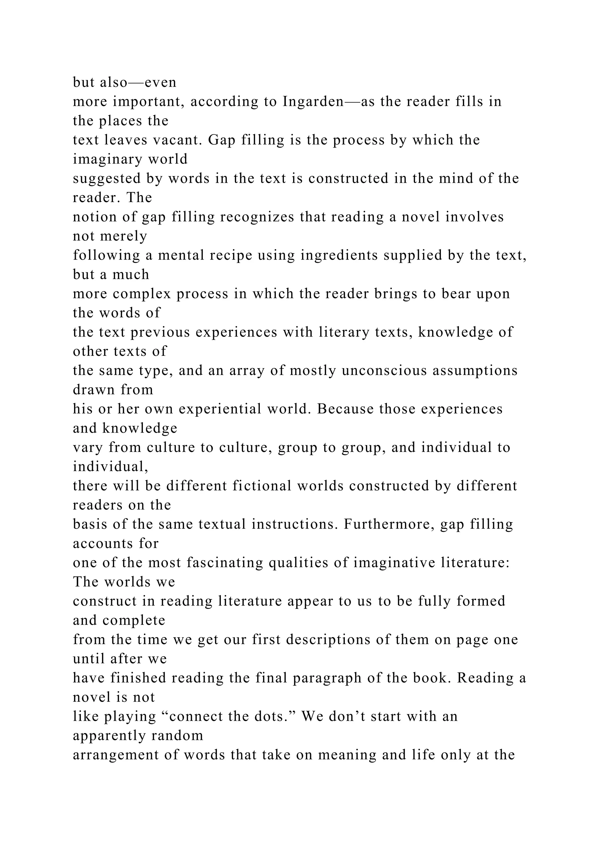 but also—even
more important, according to Ingarden—as the reader fills in
the places the
text leaves vacant. Gap filling is the process by which the
imaginary world
suggested by words in the text is constructed in the mind of the
reader. The
notion of gap filling recognizes that reading a novel involves
not merely
following a mental recipe using ingredients supplied by the text,
but a much
more complex process in which the reader brings to bear upon
the words of
the text previous experiences with literary texts, knowledge of
other texts of
the same type, and an array of mostly unconscious assumptions
drawn from
his or her own experiential world. Because those experiences
and knowledge
vary from culture to culture, group to group, and individual to
individual,
there will be different fictional worlds constructed by different
readers on the
basis of the same textual instructions. Furthermore, gap filling
accounts for
one of the most fascinating qualities of imaginative literature:
The worlds we
construct in reading literature appear to us to be fully formed
and complete
from the time we get our first descriptions of them on page one
until after we
have finished reading the final paragraph of the book. Reading a
novel is not
like playing “connect the dots.” We don’t start with an
apparently random
arrangement of words that take on meaning and life only at the
 