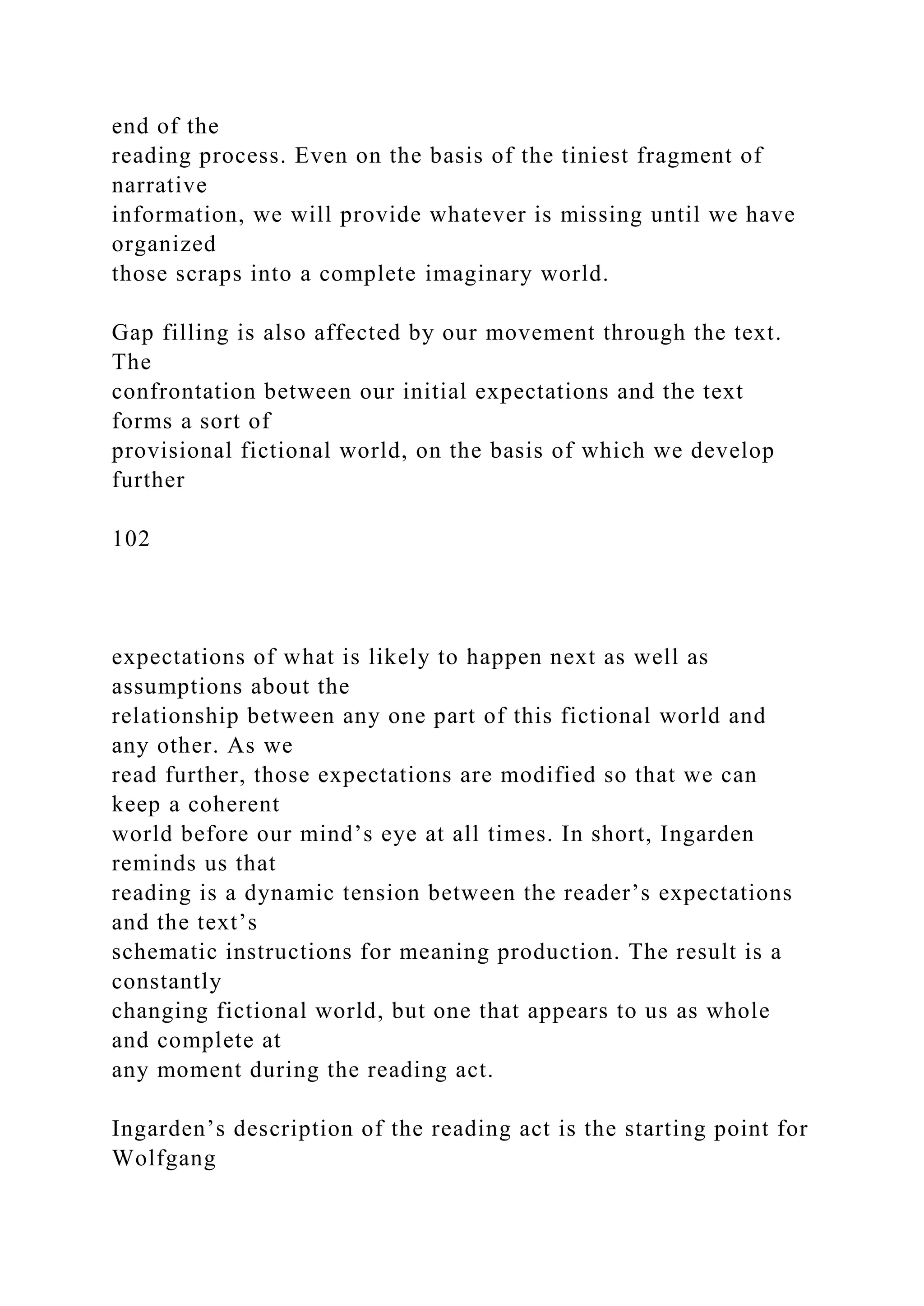 end of the
reading process. Even on the basis of the tiniest fragment of
narrative
information, we will provide whatever is missing until we have
organized
those scraps into a complete imaginary world.
Gap filling is also affected by our movement through the text.
The
confrontation between our initial expectations and the text
forms a sort of
provisional fictional world, on the basis of which we develop
further
102
expectations of what is likely to happen next as well as
assumptions about the
relationship between any one part of this fictional world and
any other. As we
read further, those expectations are modified so that we can
keep a coherent
world before our mind’s eye at all times. In short, Ingarden
reminds us that
reading is a dynamic tension between the reader’s expectations
and the text’s
schematic instructions for meaning production. The result is a
constantly
changing fictional world, but one that appears to us as whole
and complete at
any moment during the reading act.
Ingarden’s description of the reading act is the starting point for
Wolfgang
 