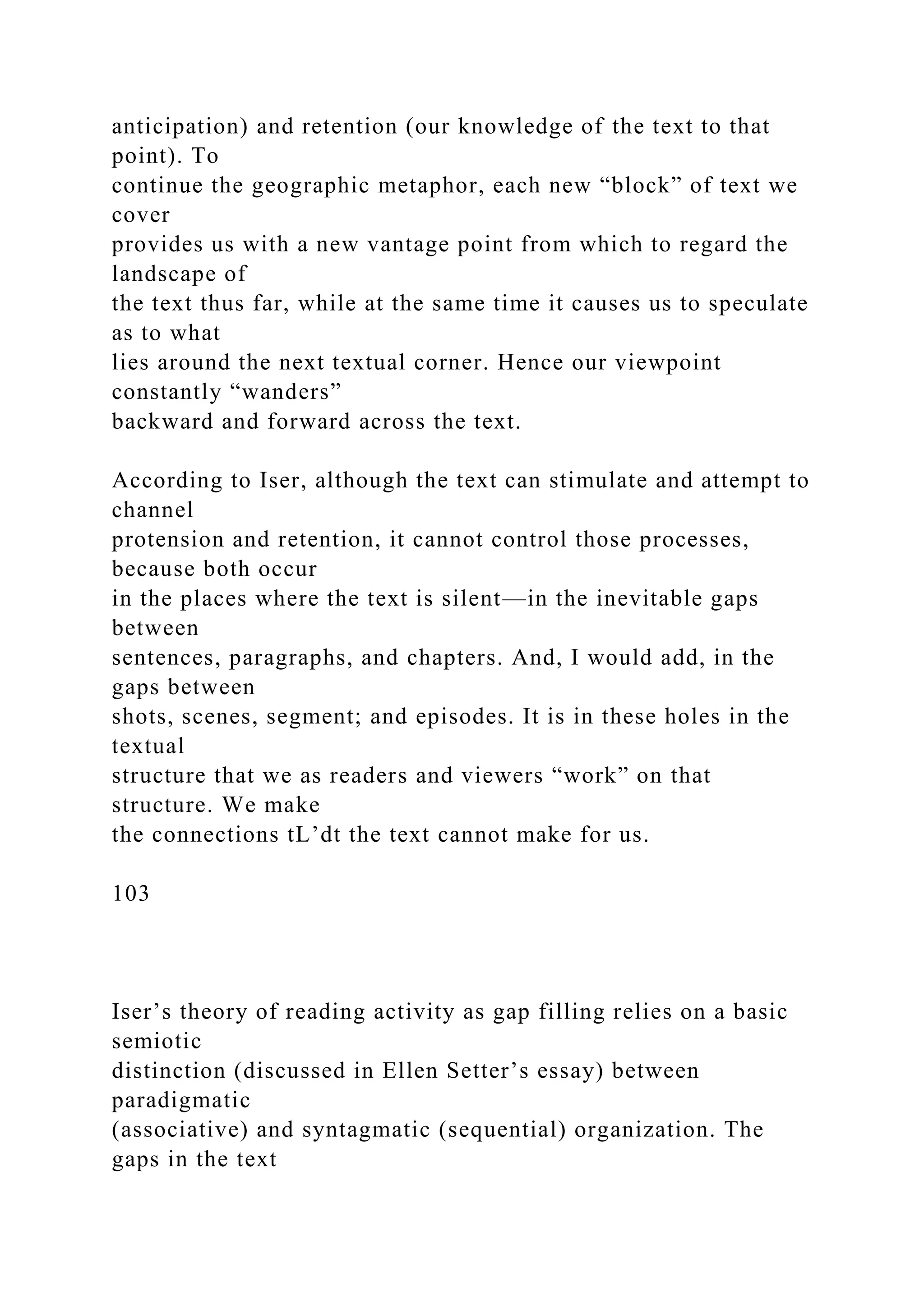 anticipation) and retention (our knowledge of the text to that
point). To
continue the geographic metaphor, each new “block” of text we
cover
provides us with a new vantage point from which to regard the
landscape of
the text thus far, while at the same time it causes us to speculate
as to what
lies around the next textual corner. Hence our viewpoint
constantly “wanders”
backward and forward across the text.
According to Iser, although the text can stimulate and attempt to
channel
protension and retention, it cannot control those processes,
because both occur
in the places where the text is silent—in the inevitable gaps
between
sentences, paragraphs, and chapters. And, I would add, in the
gaps between
shots, scenes, segment; and episodes. It is in these holes in the
textual
structure that we as readers and viewers “work” on that
structure. We make
the connections tL’dt the text cannot make for us.
103
Iser’s theory of reading activity as gap filling relies on a basic
semiotic
distinction (discussed in Ellen Setter’s essay) between
paradigmatic
(associative) and syntagmatic (sequential) organization. The
gaps in the text
 