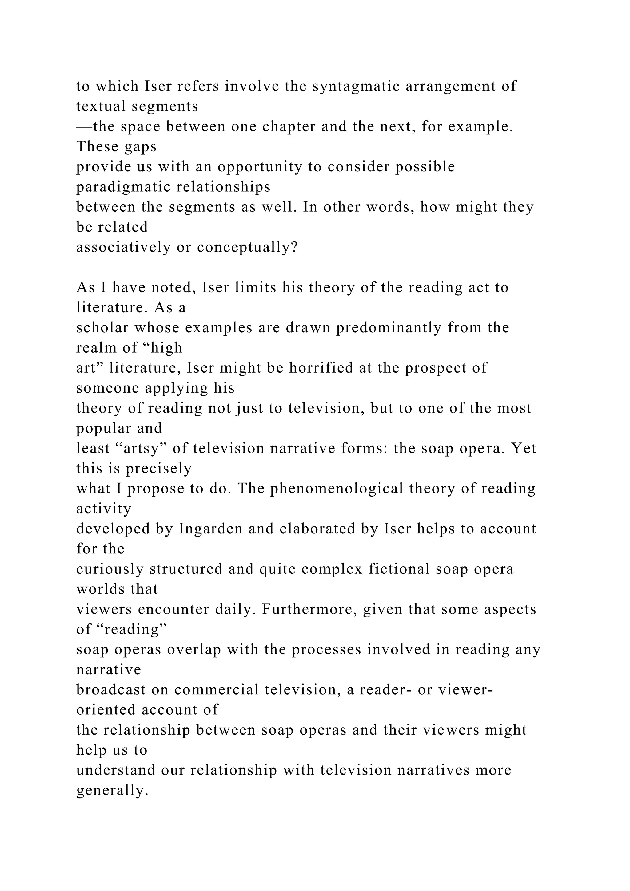 to which Iser refers involve the syntagmatic arrangement of
textual segments
—the space between one chapter and the next, for example.
These gaps
provide us with an opportunity to consider possible
paradigmatic relationships
between the segments as well. In other words, how might they
be related
associatively or conceptually?
As I have noted, Iser limits his theory of the reading act to
literature. As a
scholar whose examples are drawn predominantly from the
realm of “high
art” literature, Iser might be horrified at the prospect of
someone applying his
theory of reading not just to television, but to one of the most
popular and
least “artsy” of television narrative forms: the soap opera. Yet
this is precisely
what I propose to do. The phenomenological theory of reading
activity
developed by Ingarden and elaborated by Iser helps to account
for the
curiously structured and quite complex fictional soap opera
worlds that
viewers encounter daily. Furthermore, given that some aspects
of “reading”
soap operas overlap with the processes involved in reading any
narrative
broadcast on commercial television, a reader- or viewer-
oriented account of
the relationship between soap operas and their viewers might
help us to
understand our relationship with television narratives more
generally.
 
