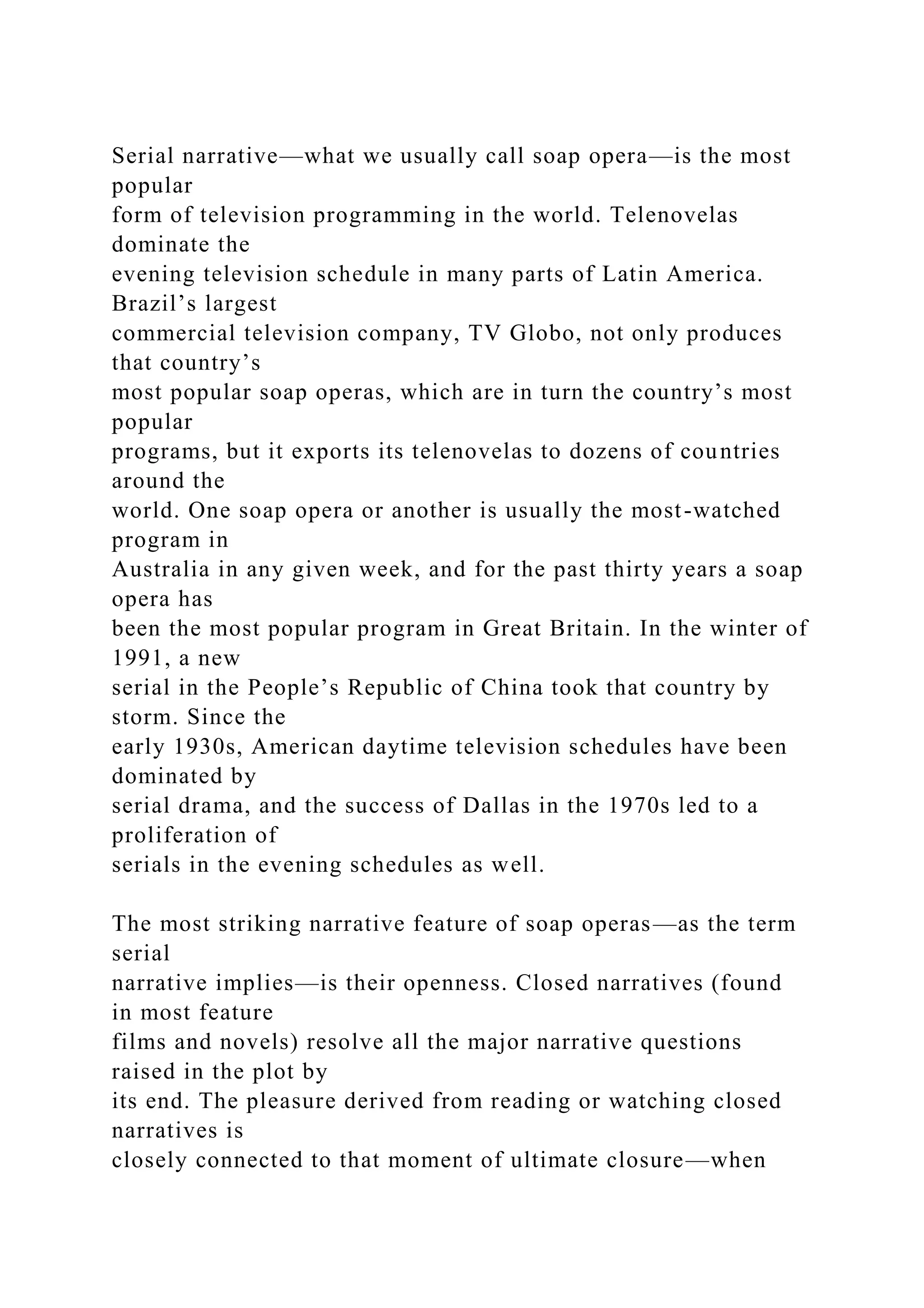 Serial narrative—what we usually call soap opera—is the most
popular
form of television programming in the world. Telenovelas
dominate the
evening television schedule in many parts of Latin America.
Brazil’s largest
commercial television company, TV Globo, not only produces
that country’s
most popular soap operas, which are in turn the country’s most
popular
programs, but it exports its telenovelas to dozens of countries
around the
world. One soap opera or another is usually the most-watched
program in
Australia in any given week, and for the past thirty years a soap
opera has
been the most popular program in Great Britain. In the winter of
1991, a new
serial in the People’s Republic of China took that country by
storm. Since the
early 1930s, American daytime television schedules have been
dominated by
serial drama, and the success of Dallas in the 1970s led to a
proliferation of
serials in the evening schedules as well.
The most striking narrative feature of soap operas—as the term
serial
narrative implies—is their openness. Closed narratives (found
in most feature
films and novels) resolve all the major narrative questions
raised in the plot by
its end. The pleasure derived from reading or watching closed
narratives is
closely connected to that moment of ultimate closure—when
 