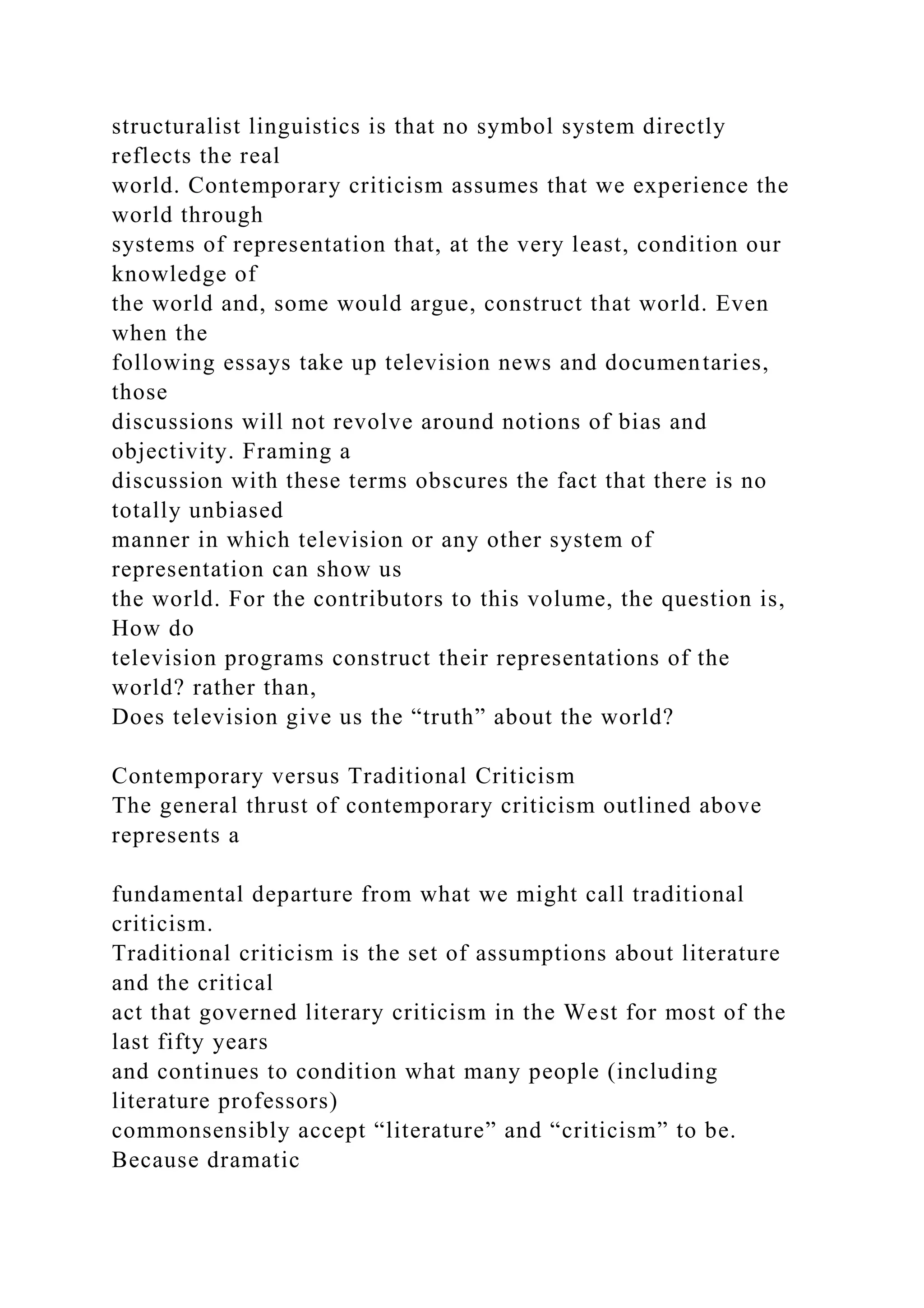 structuralist linguistics is that no symbol system directly
reflects the real
world. Contemporary criticism assumes that we experience the
world through
systems of representation that, at the very least, condition our
knowledge of
the world and, some would argue, construct that world. Even
when the
following essays take up television news and documentaries,
those
discussions will not revolve around notions of bias and
objectivity. Framing a
discussion with these terms obscures the fact that there is no
totally unbiased
manner in which television or any other system of
representation can show us
the world. For the contributors to this volume, the question is,
How do
television programs construct their representations of the
world? rather than,
Does television give us the “truth” about the world?
Contemporary versus Traditional Criticism
The general thrust of contemporary criticism outlined above
represents a
fundamental departure from what we might call traditional
criticism.
Traditional criticism is the set of assumptions about literature
and the critical
act that governed literary criticism in the West for most of the
last fifty years
and continues to condition what many people (including
literature professors)
commonsensibly accept “literature” and “criticism” to be.
Because dramatic
 