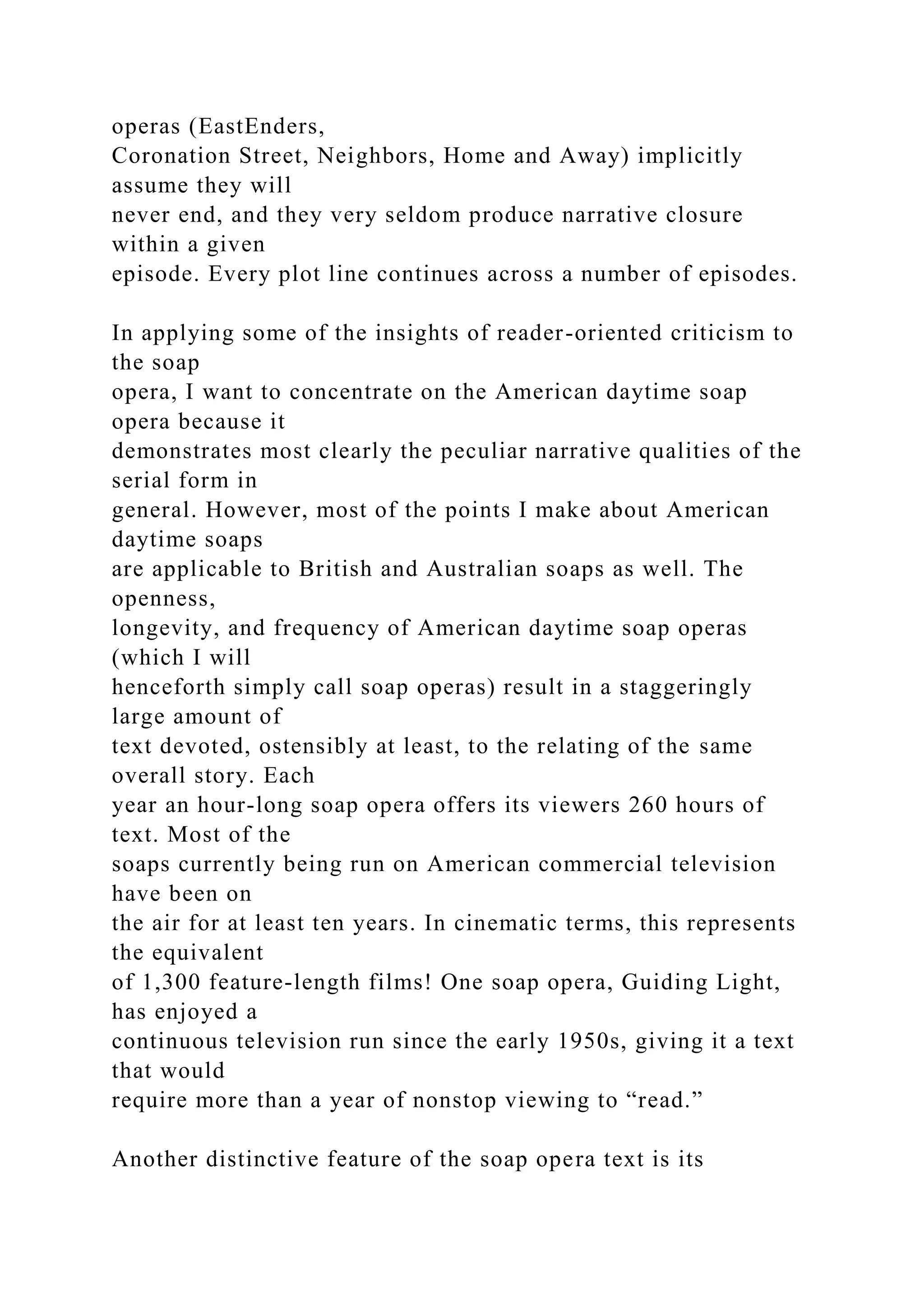 operas (EastEnders,
Coronation Street, Neighbors, Home and Away) implicitly
assume they will
never end, and they very seldom produce narrative closure
within a given
episode. Every plot line continues across a number of episodes.
In applying some of the insights of reader-oriented criticism to
the soap
opera, I want to concentrate on the American daytime soap
opera because it
demonstrates most clearly the peculiar narrative qualities of the
serial form in
general. However, most of the points I make about American
daytime soaps
are applicable to British and Australian soaps as well. The
openness,
longevity, and frequency of American daytime soap operas
(which I will
henceforth simply call soap operas) result in a staggeringly
large amount of
text devoted, ostensibly at least, to the relating of the same
overall story. Each
year an hour-long soap opera offers its viewers 260 hours of
text. Most of the
soaps currently being run on American commercial television
have been on
the air for at least ten years. In cinematic terms, this represents
the equivalent
of 1,300 feature-length films! One soap opera, Guiding Light,
has enjoyed a
continuous television run since the early 1950s, giving it a text
that would
require more than a year of nonstop viewing to “read.”
Another distinctive feature of the soap opera text is its
 