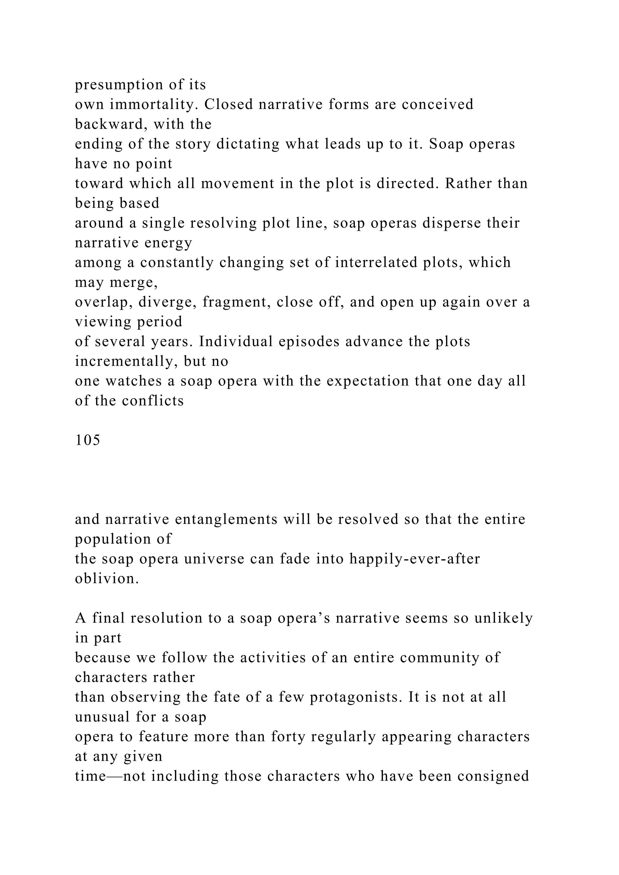 presumption of its
own immortality. Closed narrative forms are conceived
backward, with the
ending of the story dictating what leads up to it. Soap operas
have no point
toward which all movement in the plot is directed. Rather than
being based
around a single resolving plot line, soap operas disperse their
narrative energy
among a constantly changing set of interrelated plots, which
may merge,
overlap, diverge, fragment, close off, and open up again over a
viewing period
of several years. Individual episodes advance the plots
incrementally, but no
one watches a soap opera with the expectation that one day all
of the conflicts
105
and narrative entanglements will be resolved so that the entire
population of
the soap opera universe can fade into happily-ever-after
oblivion.
A final resolution to a soap opera’s narrative seems so unlikely
in part
because we follow the activities of an entire community of
characters rather
than observing the fate of a few protagonists. It is not at all
unusual for a soap
opera to feature more than forty regularly appearing characters
at any given
time—not including those characters who have been consigned
 