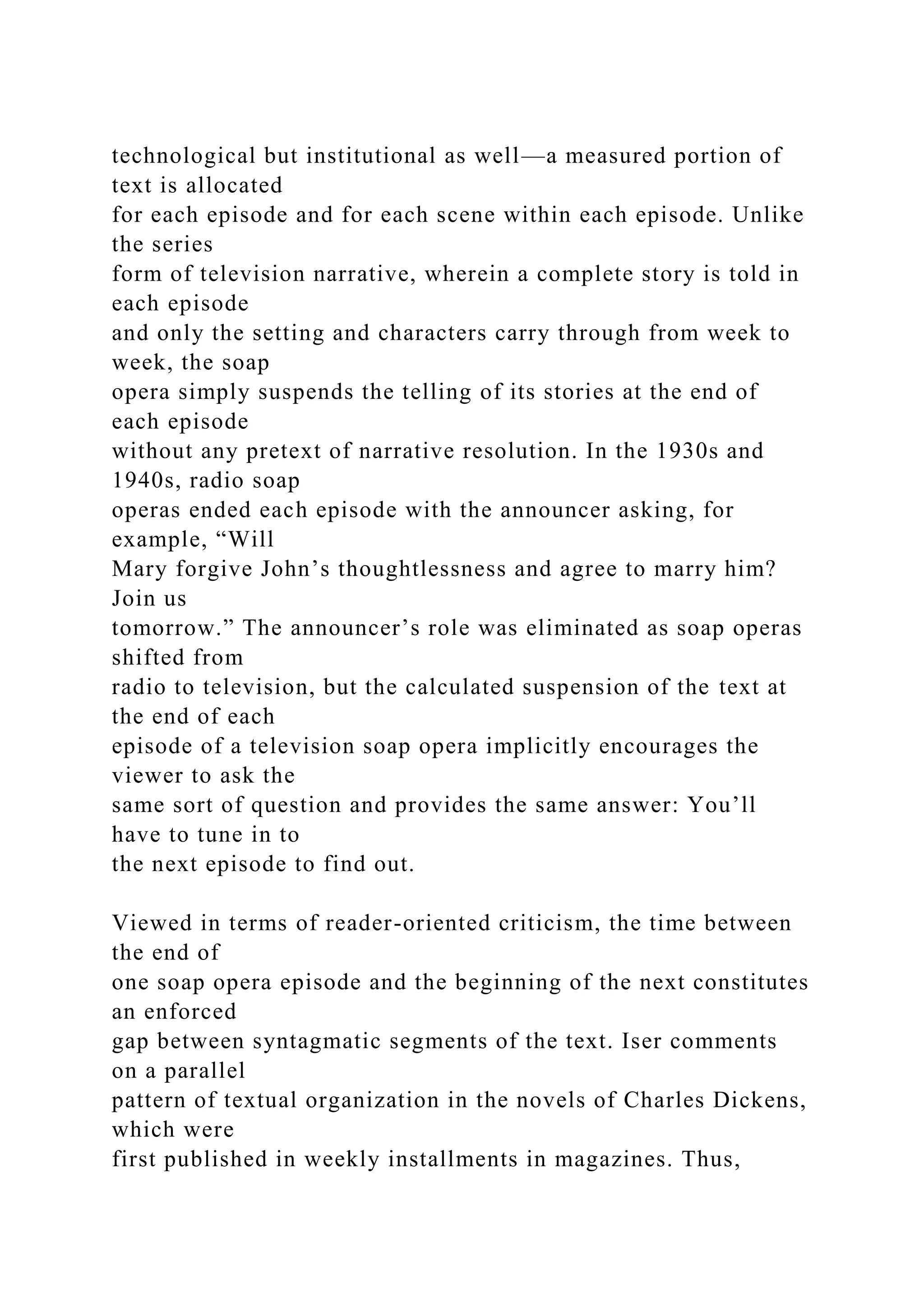 technological but institutional as well—a measured portion of
text is allocated
for each episode and for each scene within each episode. Unlike
the series
form of television narrative, wherein a complete story is told in
each episode
and only the setting and characters carry through from week to
week, the soap
opera simply suspends the telling of its stories at the end of
each episode
without any pretext of narrative resolution. In the 1930s and
1940s, radio soap
operas ended each episode with the announcer asking, for
example, “Will
Mary forgive John’s thoughtlessness and agree to marry him?
Join us
tomorrow.” The announcer’s role was eliminated as soap operas
shifted from
radio to television, but the calculated suspension of the text at
the end of each
episode of a television soap opera implicitly encourages the
viewer to ask the
same sort of question and provides the same answer: You’ll
have to tune in to
the next episode to find out.
Viewed in terms of reader-oriented criticism, the time between
the end of
one soap opera episode and the beginning of the next constitutes
an enforced
gap between syntagmatic segments of the text. Iser comments
on a parallel
pattern of textual organization in the novels of Charles Dickens,
which were
first published in weekly installments in magazines. Thus,
 