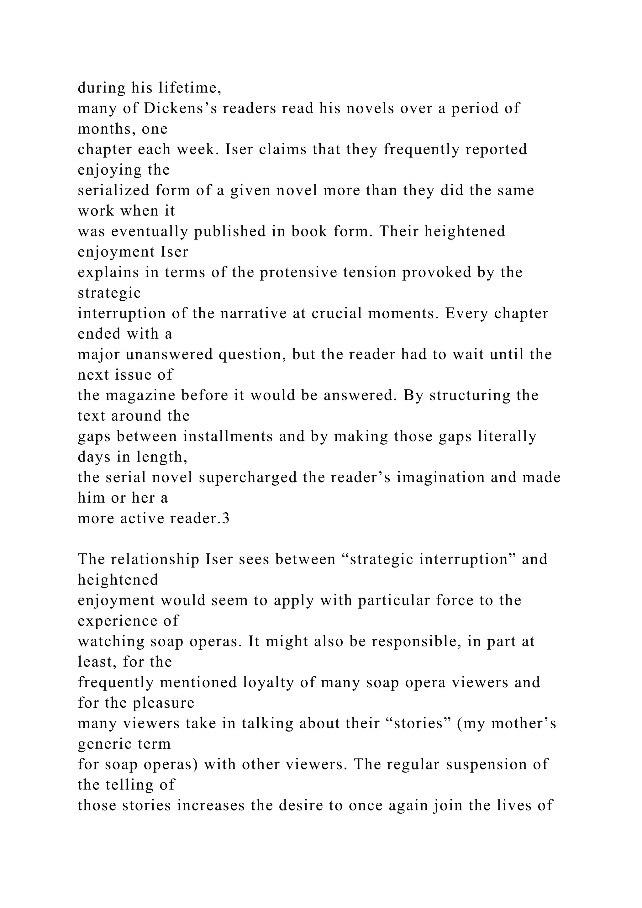 during his lifetime,
many of Dickens’s readers read his novels over a period of
months, one
chapter each week. Iser claims that they frequently reported
enjoying the
serialized form of a given novel more than they did the same
work when it
was eventually published in book form. Their heightened
enjoyment Iser
explains in terms of the protensive tension provoked by the
strategic
interruption of the narrative at crucial moments. Every chapter
ended with a
major unanswered question, but the reader had to wait until the
next issue of
the magazine before it would be answered. By structuring the
text around the
gaps between installments and by making those gaps literally
days in length,
the serial novel supercharged the reader’s imagination and made
him or her a
more active reader.3
The relationship Iser sees between “strategic interruption” and
heightened
enjoyment would seem to apply with particular force to the
experience of
watching soap operas. It might also be responsible, in part at
least, for the
frequently mentioned loyalty of many soap opera viewers and
for the pleasure
many viewers take in talking about their “stories” (my mother’s
generic term
for soap operas) with other viewers. The regular suspension of
the telling of
those stories increases the desire to once again join the lives of
 