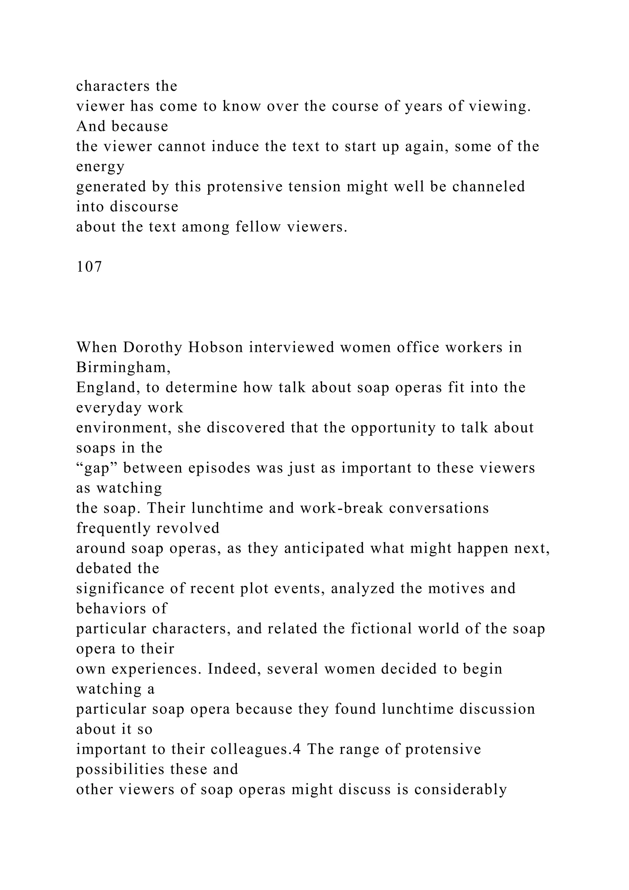 characters the
viewer has come to know over the course of years of viewing.
And because
the viewer cannot induce the text to start up again, some of the
energy
generated by this protensive tension might well be channeled
into discourse
about the text among fellow viewers.
107
When Dorothy Hobson interviewed women office workers in
Birmingham,
England, to determine how talk about soap operas fit into the
everyday work
environment, she discovered that the opportunity to talk about
soaps in the
“gap” between episodes was just as important to these viewers
as watching
the soap. Their lunchtime and work-break conversations
frequently revolved
around soap operas, as they anticipated what might happen next,
debated the
significance of recent plot events, analyzed the motives and
behaviors of
particular characters, and related the fictional world of the soap
opera to their
own experiences. Indeed, several women decided to begin
watching a
particular soap opera because they found lunchtime discussion
about it so
important to their colleagues.4 The range of protensive
possibilities these and
other viewers of soap operas might discuss is considerably
 