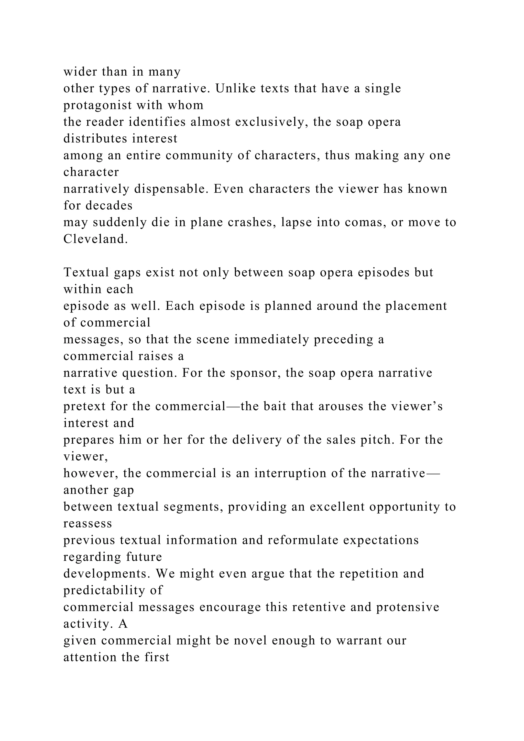wider than in many
other types of narrative. Unlike texts that have a single
protagonist with whom
the reader identifies almost exclusively, the soap opera
distributes interest
among an entire community of characters, thus making any one
character
narratively dispensable. Even characters the viewer has known
for decades
may suddenly die in plane crashes, lapse into comas, or move to
Cleveland.
Textual gaps exist not only between soap opera episodes but
within each
episode as well. Each episode is planned around the placement
of commercial
messages, so that the scene immediately preceding a
commercial raises a
narrative question. For the sponsor, the soap opera narrative
text is but a
pretext for the commercial—the bait that arouses the viewer’s
interest and
prepares him or her for the delivery of the sales pitch. For the
viewer,
however, the commercial is an interruption of the narrative—
another gap
between textual segments, providing an excellent opportunity to
reassess
previous textual information and reformulate expectations
regarding future
developments. We might even argue that the repetition and
predictability of
commercial messages encourage this retentive and protensive
activity. A
given commercial might be novel enough to warrant our
attention the first
 