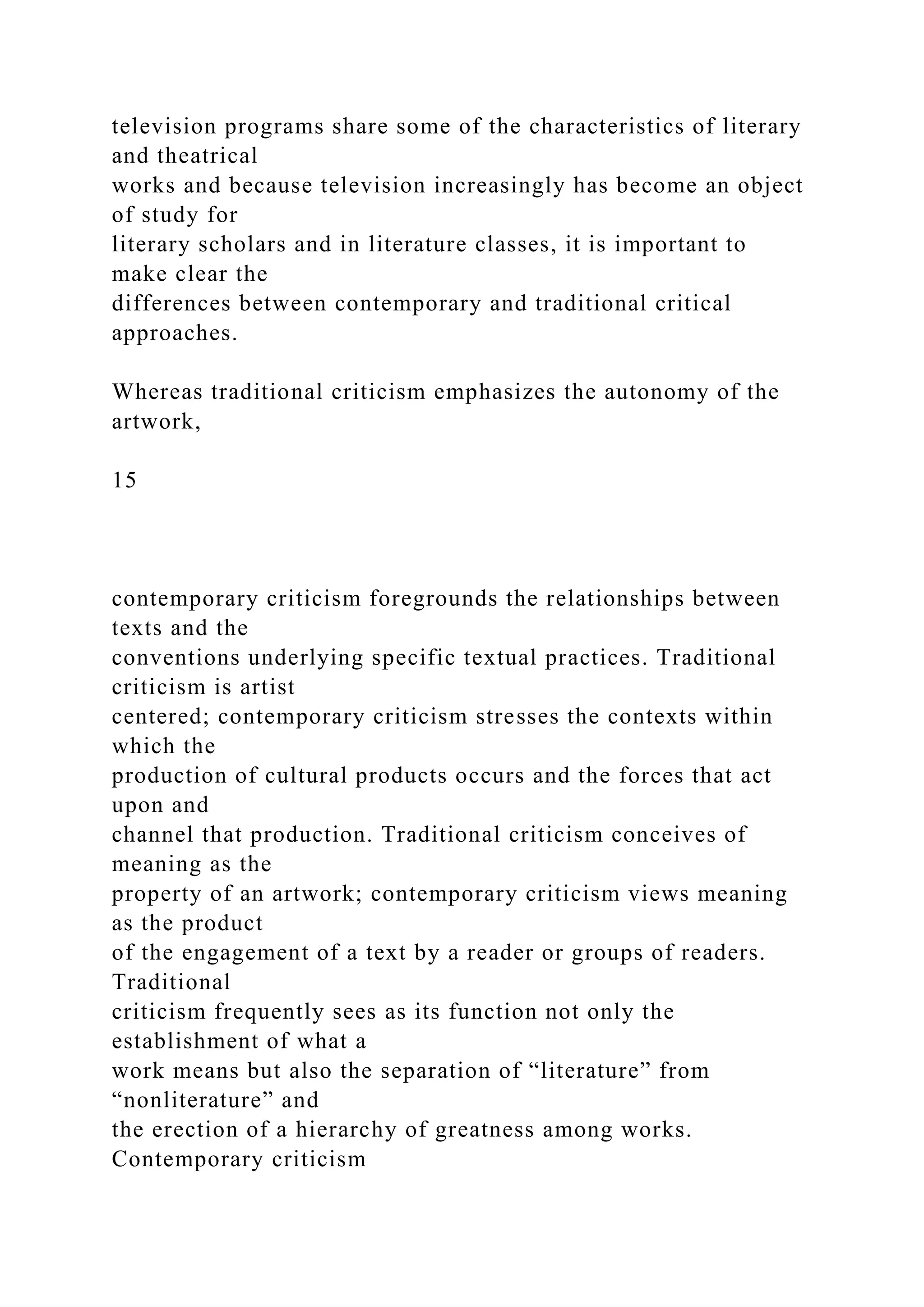 television programs share some of the characteristics of literary
and theatrical
works and because television increasingly has become an object
of study for
literary scholars and in literature classes, it is important to
make clear the
differences between contemporary and traditional critical
approaches.
Whereas traditional criticism emphasizes the autonomy of the
artwork,
15
contemporary criticism foregrounds the relationships between
texts and the
conventions underlying specific textual practices. Traditional
criticism is artist
centered; contemporary criticism stresses the contexts within
which the
production of cultural products occurs and the forces that act
upon and
channel that production. Traditional criticism conceives of
meaning as the
property of an artwork; contemporary criticism views meaning
as the product
of the engagement of a text by a reader or groups of readers.
Traditional
criticism frequently sees as its function not only the
establishment of what a
work means but also the separation of “literature” from
“nonliterature” and
the erection of a hierarchy of greatness among works.
Contemporary criticism
 