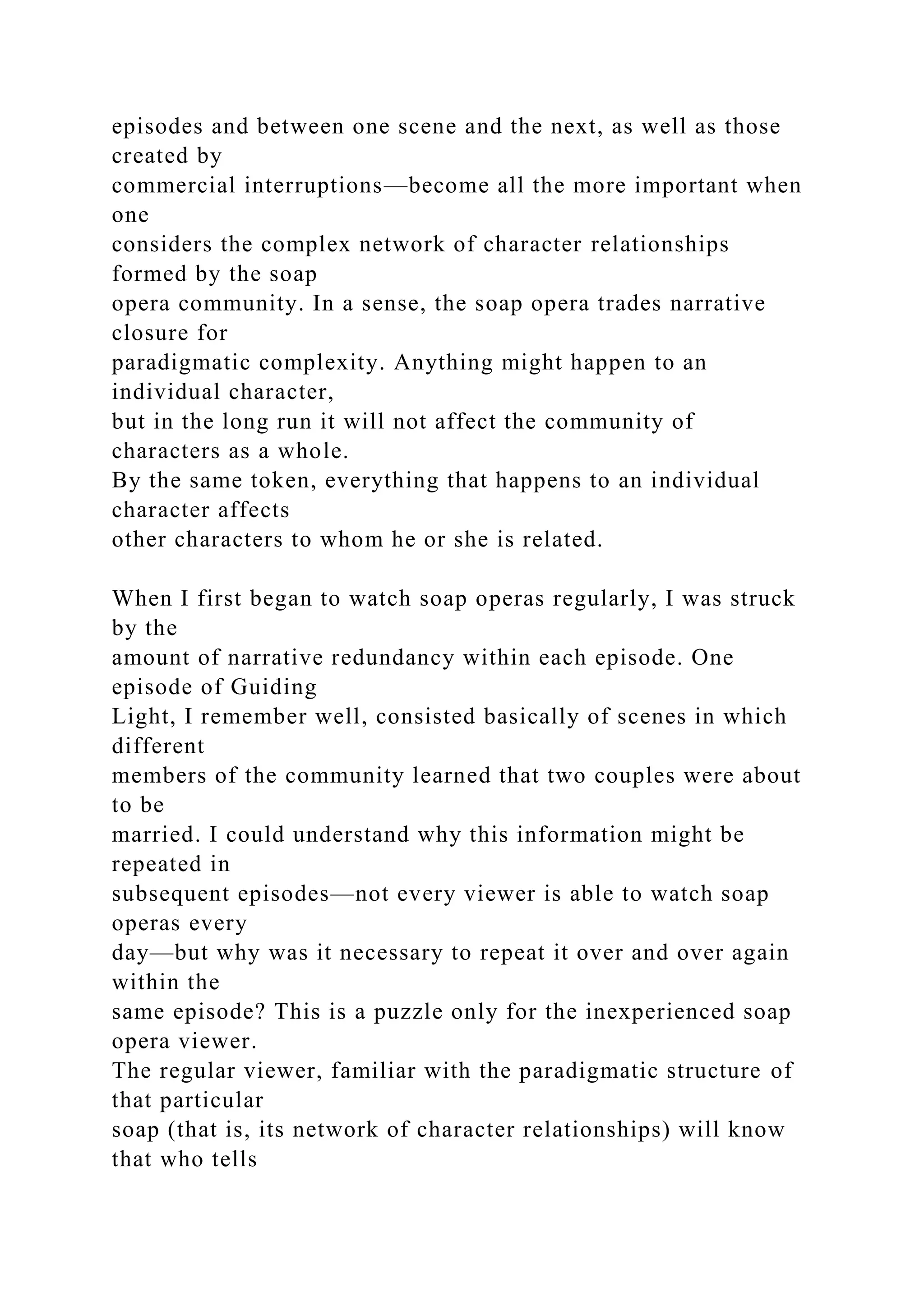 episodes and between one scene and the next, as well as those
created by
commercial interruptions—become all the more important when
one
considers the complex network of character relationships
formed by the soap
opera community. In a sense, the soap opera trades narrative
closure for
paradigmatic complexity. Anything might happen to an
individual character,
but in the long run it will not affect the community of
characters as a whole.
By the same token, everything that happens to an individual
character affects
other characters to whom he or she is related.
When I first began to watch soap operas regularly, I was struck
by the
amount of narrative redundancy within each episode. One
episode of Guiding
Light, I remember well, consisted basically of scenes in which
different
members of the community learned that two couples were about
to be
married. I could understand why this information might be
repeated in
subsequent episodes—not every viewer is able to watch soap
operas every
day—but why was it necessary to repeat it over and over again
within the
same episode? This is a puzzle only for the inexperienced soap
opera viewer.
The regular viewer, familiar with the paradigmatic structure of
that particular
soap (that is, its network of character relationships) will know
that who tells
 