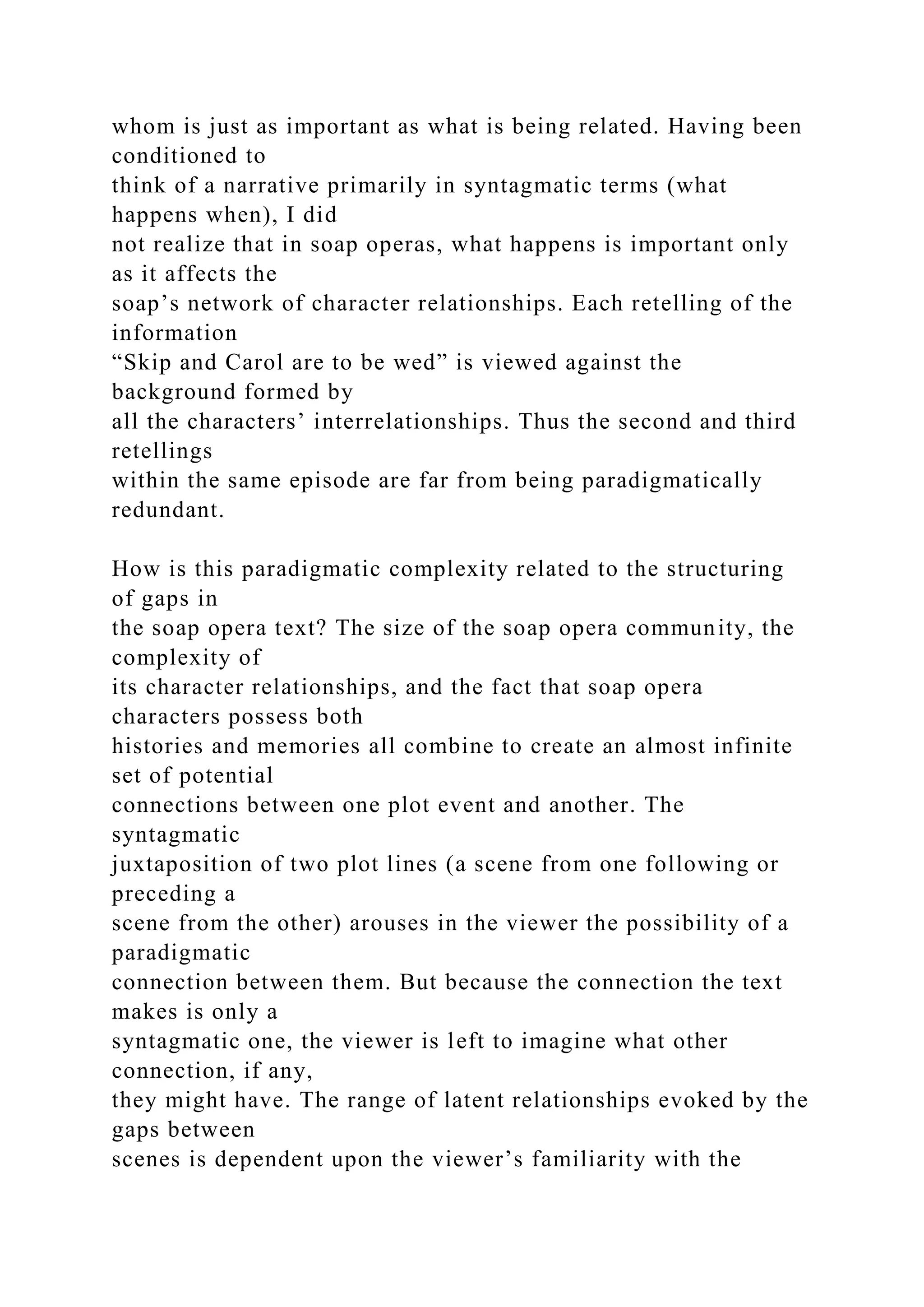 whom is just as important as what is being related. Having been
conditioned to
think of a narrative primarily in syntagmatic terms (what
happens when), I did
not realize that in soap operas, what happens is important only
as it affects the
soap’s network of character relationships. Each retelling of the
information
“Skip and Carol are to be wed” is viewed against the
background formed by
all the characters’ interrelationships. Thus the second and third
retellings
within the same episode are far from being paradigmatically
redundant.
How is this paradigmatic complexity related to the structuring
of gaps in
the soap opera text? The size of the soap opera community, the
complexity of
its character relationships, and the fact that soap opera
characters possess both
histories and memories all combine to create an almost infinite
set of potential
connections between one plot event and another. The
syntagmatic
juxtaposition of two plot lines (a scene from one following or
preceding a
scene from the other) arouses in the viewer the possibility of a
paradigmatic
connection between them. But because the connection the text
makes is only a
syntagmatic one, the viewer is left to imagine what other
connection, if any,
they might have. The range of latent relationships evoked by the
gaps between
scenes is dependent upon the viewer’s familiarity with the
 