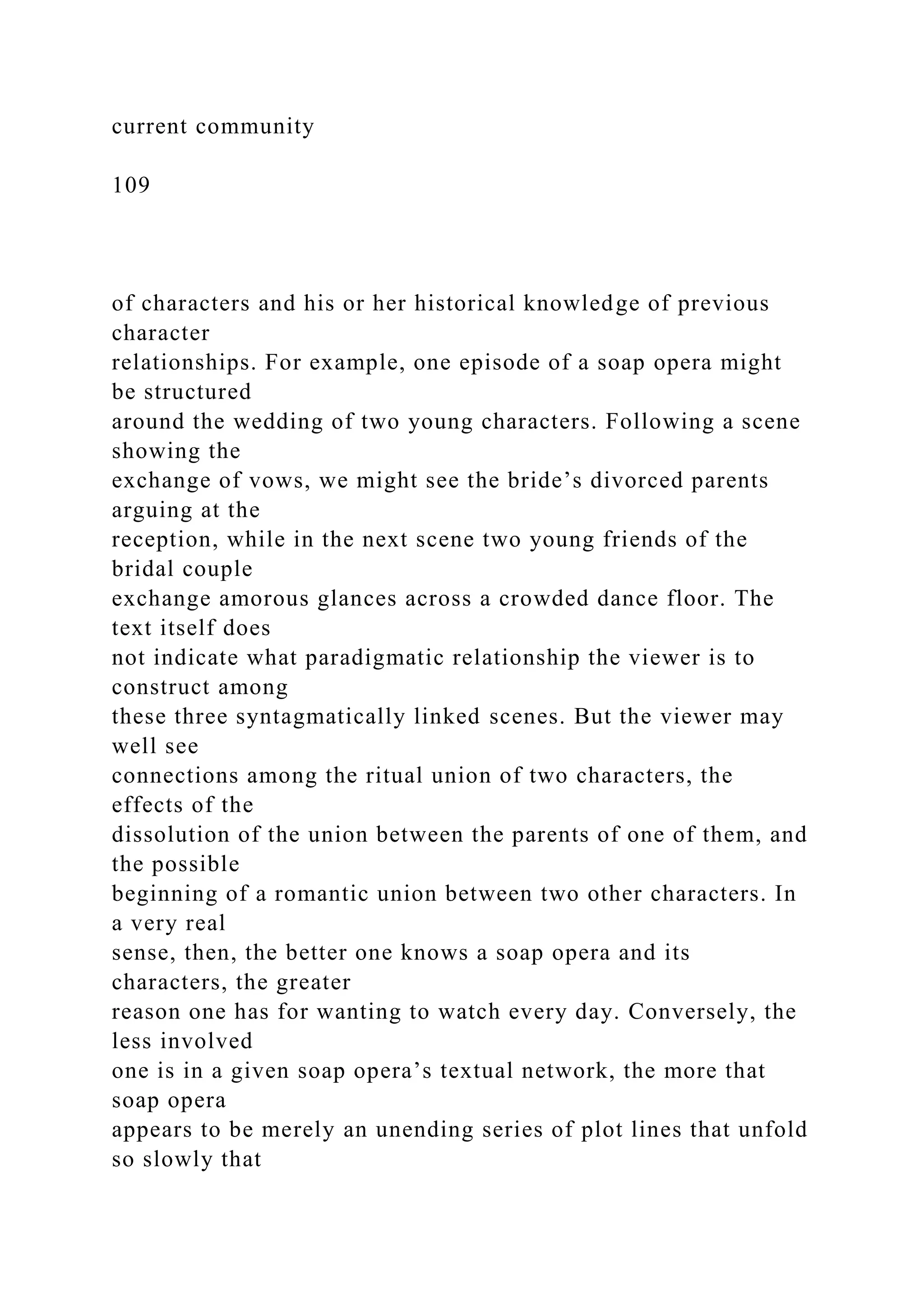 current community
109
of characters and his or her historical knowledge of previous
character
relationships. For example, one episode of a soap opera might
be structured
around the wedding of two young characters. Following a scene
showing the
exchange of vows, we might see the bride’s divorced parents
arguing at the
reception, while in the next scene two young friends of the
bridal couple
exchange amorous glances across a crowded dance floor. The
text itself does
not indicate what paradigmatic relationship the viewer is to
construct among
these three syntagmatically linked scenes. But the viewer may
well see
connections among the ritual union of two characters, the
effects of the
dissolution of the union between the parents of one of them, and
the possible
beginning of a romantic union between two other characters. In
a very real
sense, then, the better one knows a soap opera and its
characters, the greater
reason one has for wanting to watch every day. Conversely, the
less involved
one is in a given soap opera’s textual network, the more that
soap opera
appears to be merely an unending series of plot lines that unfold
so slowly that
 