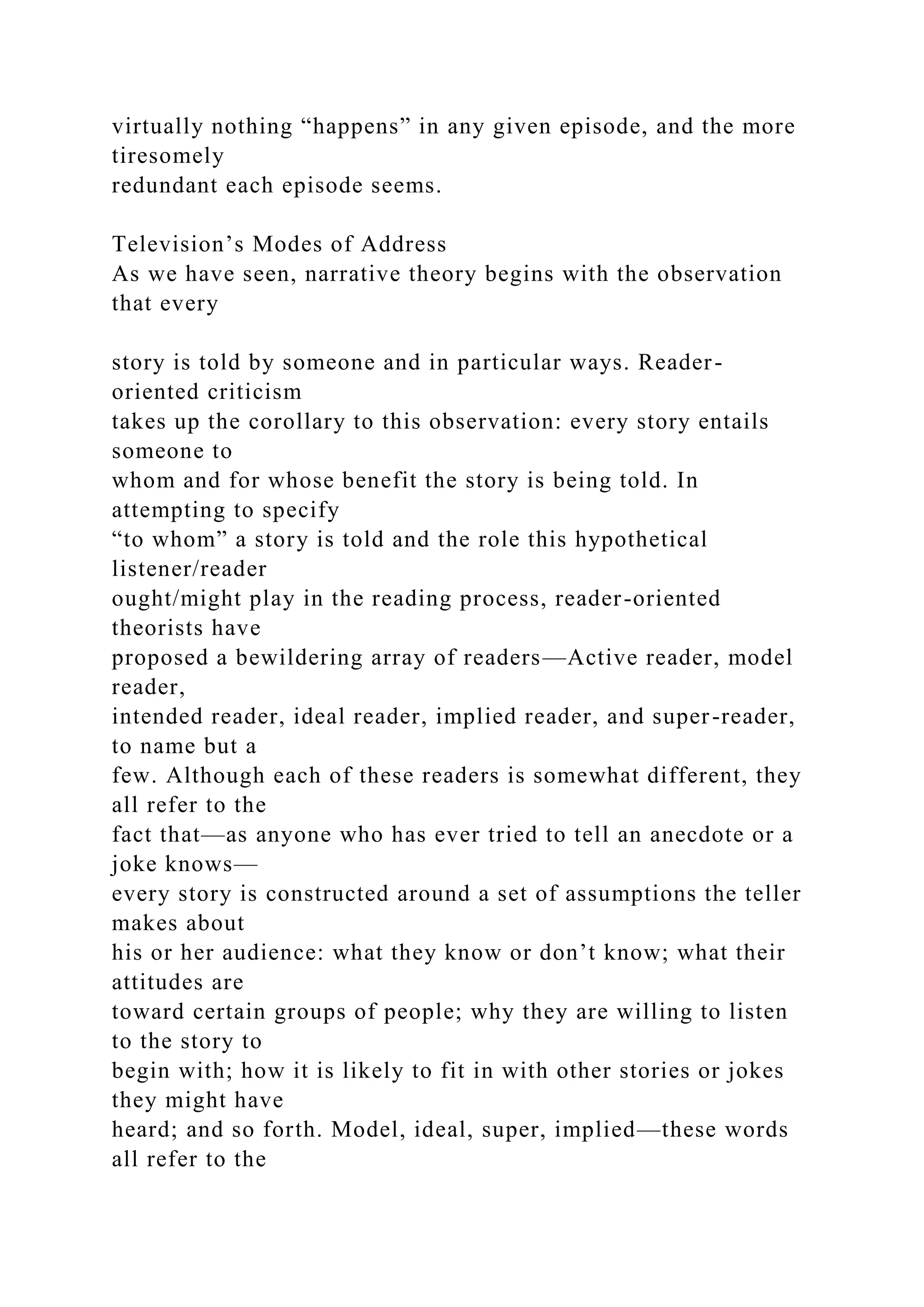 virtually nothing “happens” in any given episode, and the more
tiresomely
redundant each episode seems.
Television’s Modes of Address
As we have seen, narrative theory begins with the observation
that every
story is told by someone and in particular ways. Reader-
oriented criticism
takes up the corollary to this observation: every story entails
someone to
whom and for whose benefit the story is being told. In
attempting to specify
“to whom” a story is told and the role this hypothetical
listener/reader
ought/might play in the reading process, reader-oriented
theorists have
proposed a bewildering array of readers—Active reader, model
reader,
intended reader, ideal reader, implied reader, and super-reader,
to name but a
few. Although each of these readers is somewhat different, they
all refer to the
fact that—as anyone who has ever tried to tell an anecdote or a
joke knows—
every story is constructed around a set of assumptions the teller
makes about
his or her audience: what they know or don’t know; what their
attitudes are
toward certain groups of people; why they are willing to listen
to the story to
begin with; how it is likely to fit in with other stories or jokes
they might have
heard; and so forth. Model, ideal, super, implied—these words
all refer to the
 