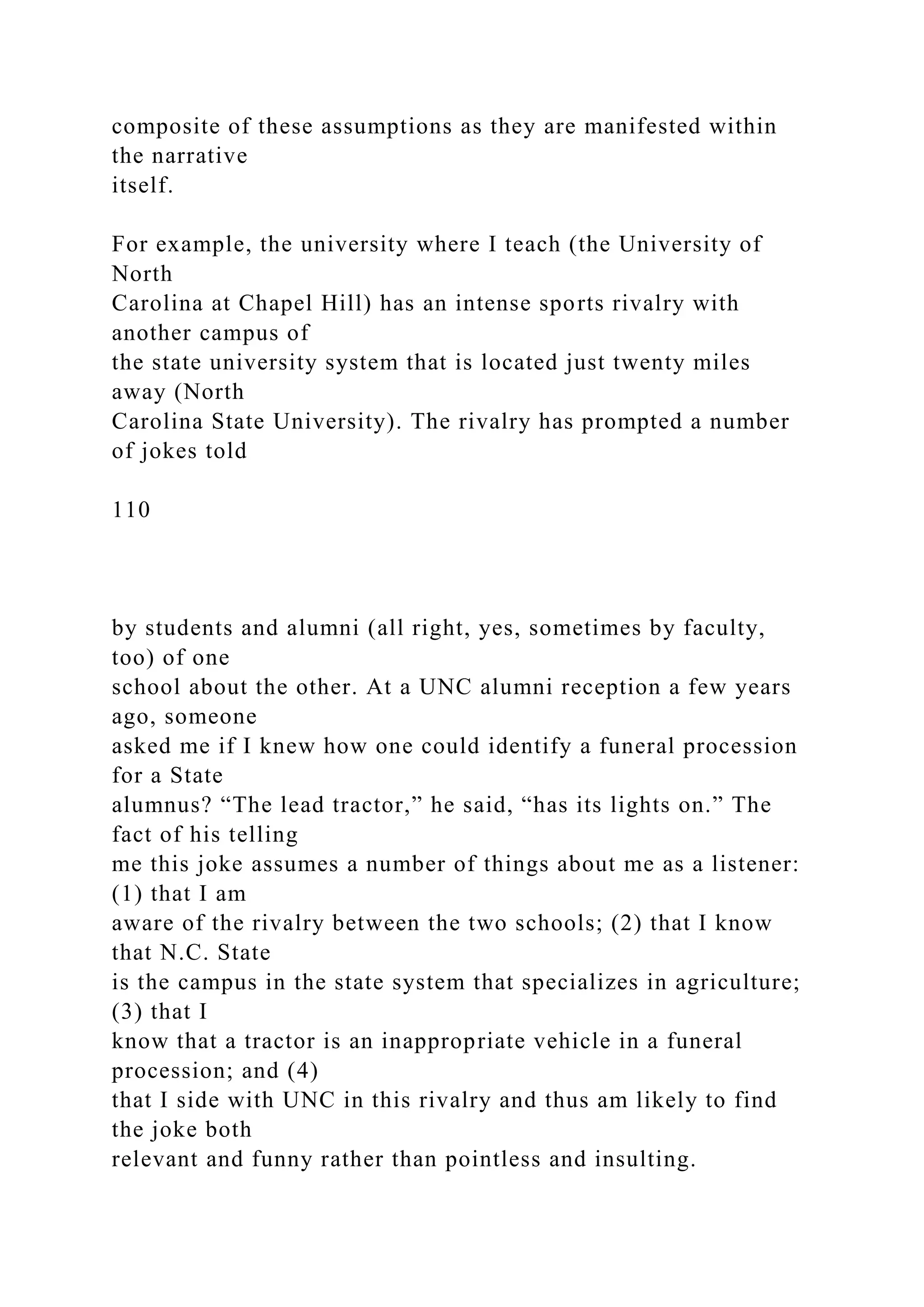 composite of these assumptions as they are manifested within
the narrative
itself.
For example, the university where I teach (the University of
North
Carolina at Chapel Hill) has an intense sports rivalry with
another campus of
the state university system that is located just twenty miles
away (North
Carolina State University). The rivalry has prompted a number
of jokes told
110
by students and alumni (all right, yes, sometimes by faculty,
too) of one
school about the other. At a UNC alumni reception a few years
ago, someone
asked me if I knew how one could identify a funeral procession
for a State
alumnus? “The lead tractor,” he said, “has its lights on.” The
fact of his telling
me this joke assumes a number of things about me as a listener:
(1) that I am
aware of the rivalry between the two schools; (2) that I know
that N.C. State
is the campus in the state system that specializes in agriculture;
(3) that I
know that a tractor is an inappropriate vehicle in a funeral
procession; and (4)
that I side with UNC in this rivalry and thus am likely to find
the joke both
relevant and funny rather than pointless and insulting.
 