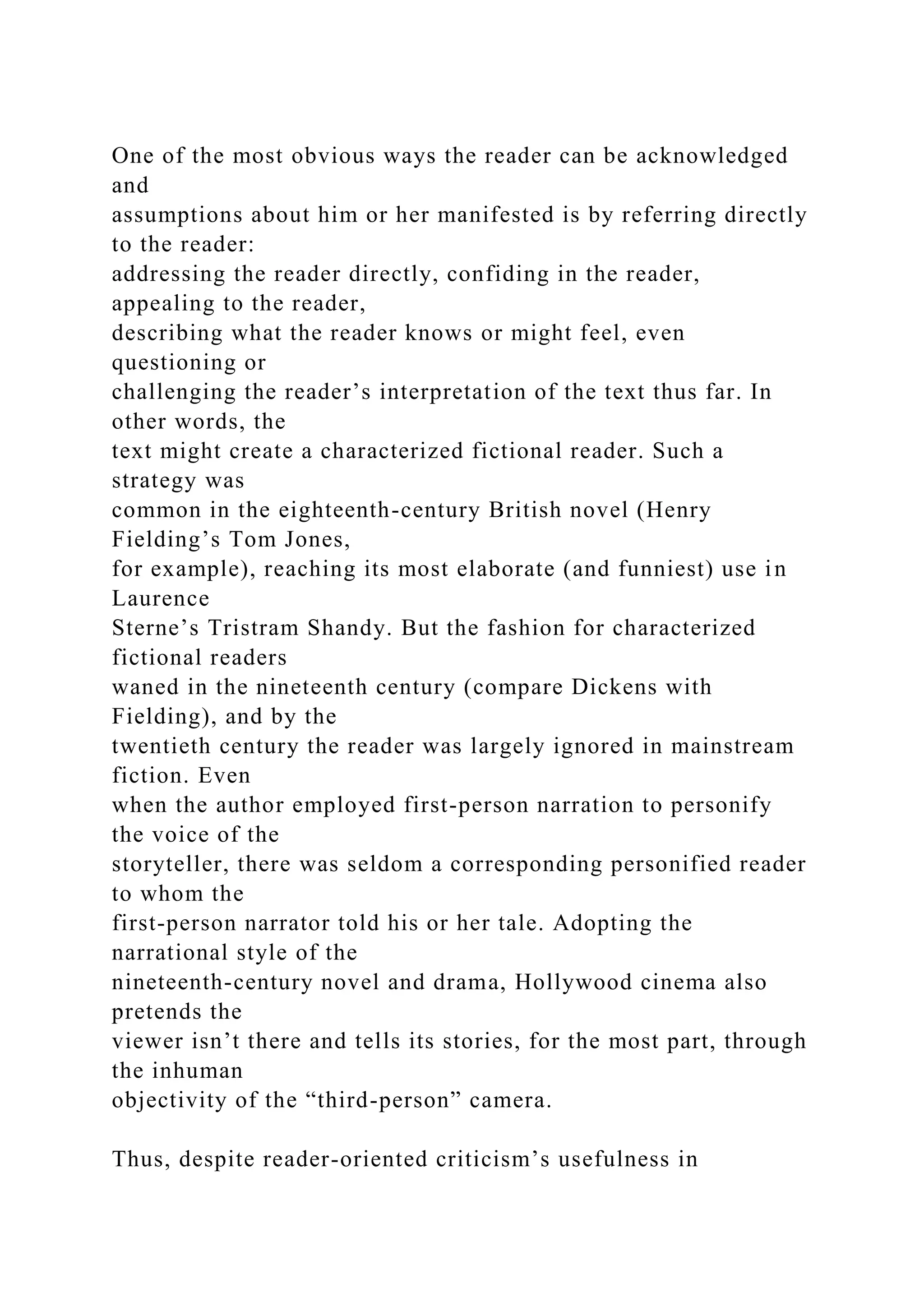 One of the most obvious ways the reader can be acknowledged
and
assumptions about him or her manifested is by referring directly
to the reader:
addressing the reader directly, confiding in the reader,
appealing to the reader,
describing what the reader knows or might feel, even
questioning or
challenging the reader’s interpretation of the text thus far. In
other words, the
text might create a characterized fictional reader. Such a
strategy was
common in the eighteenth-century British novel (Henry
Fielding’s Tom Jones,
for example), reaching its most elaborate (and funniest) use in
Laurence
Sterne’s Tristram Shandy. But the fashion for characterized
fictional readers
waned in the nineteenth century (compare Dickens with
Fielding), and by the
twentieth century the reader was largely ignored in mainstream
fiction. Even
when the author employed first-person narration to personify
the voice of the
storyteller, there was seldom a corresponding personified reader
to whom the
first-person narrator told his or her tale. Adopting the
narrational style of the
nineteenth-century novel and drama, Hollywood cinema also
pretends the
viewer isn’t there and tells its stories, for the most part, through
the inhuman
objectivity of the “third-person” camera.
Thus, despite reader-oriented criticism’s usefulness in
 