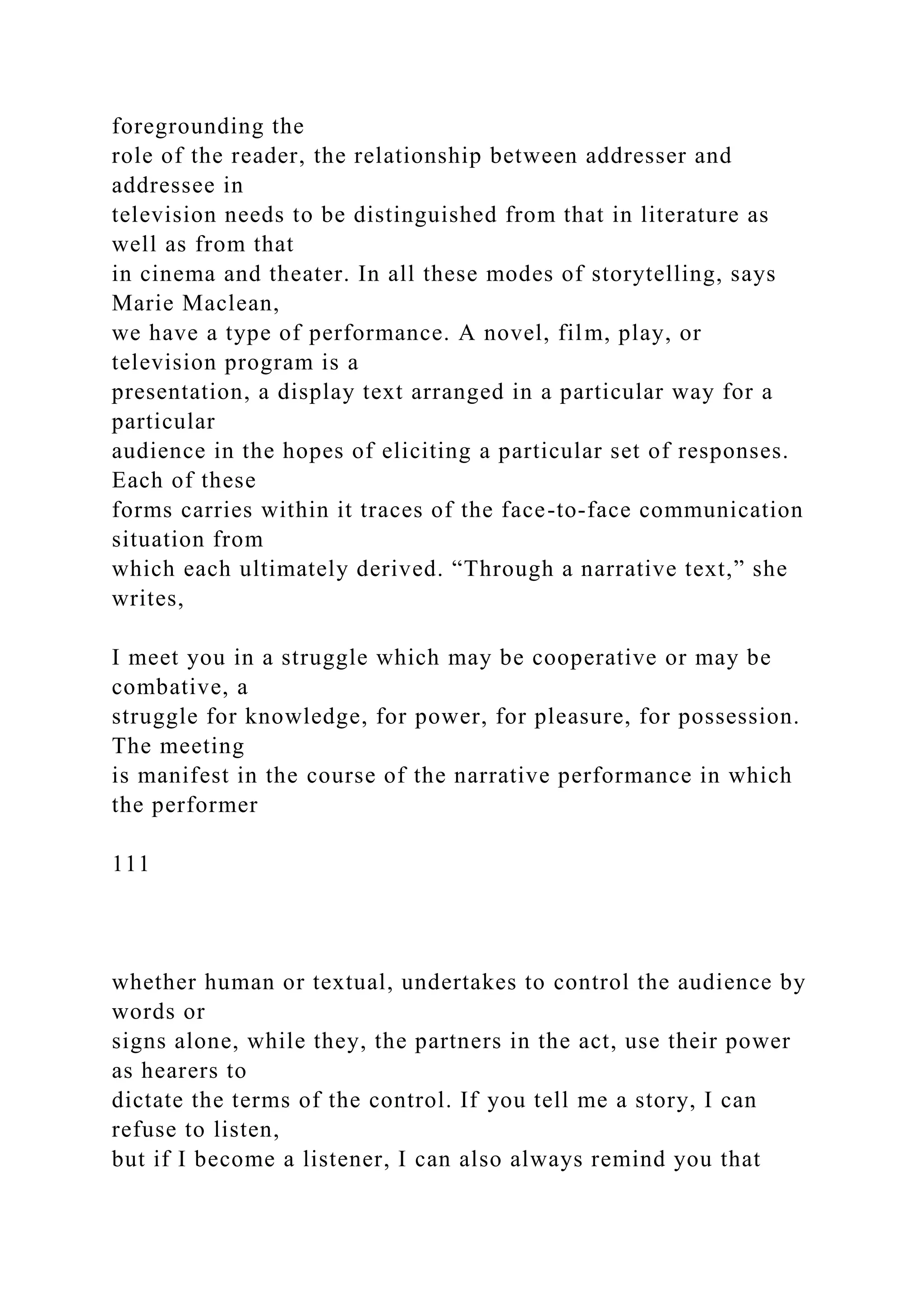 foregrounding the
role of the reader, the relationship between addresser and
addressee in
television needs to be distinguished from that in literature as
well as from that
in cinema and theater. In all these modes of storytelling, says
Marie Maclean,
we have a type of performance. A novel, film, play, or
television program is a
presentation, a display text arranged in a particular way for a
particular
audience in the hopes of eliciting a particular set of responses.
Each of these
forms carries within it traces of the face-to-face communication
situation from
which each ultimately derived. “Through a narrative text,” she
writes,
I meet you in a struggle which may be cooperative or may be
combative, a
struggle for knowledge, for power, for pleasure, for possession.
The meeting
is manifest in the course of the narrative performance in which
the performer
111
whether human or textual, undertakes to control the audience by
words or
signs alone, while they, the partners in the act, use their power
as hearers to
dictate the terms of the control. If you tell me a story, I can
refuse to listen,
but if I become a listener, I can also always remind you that
 