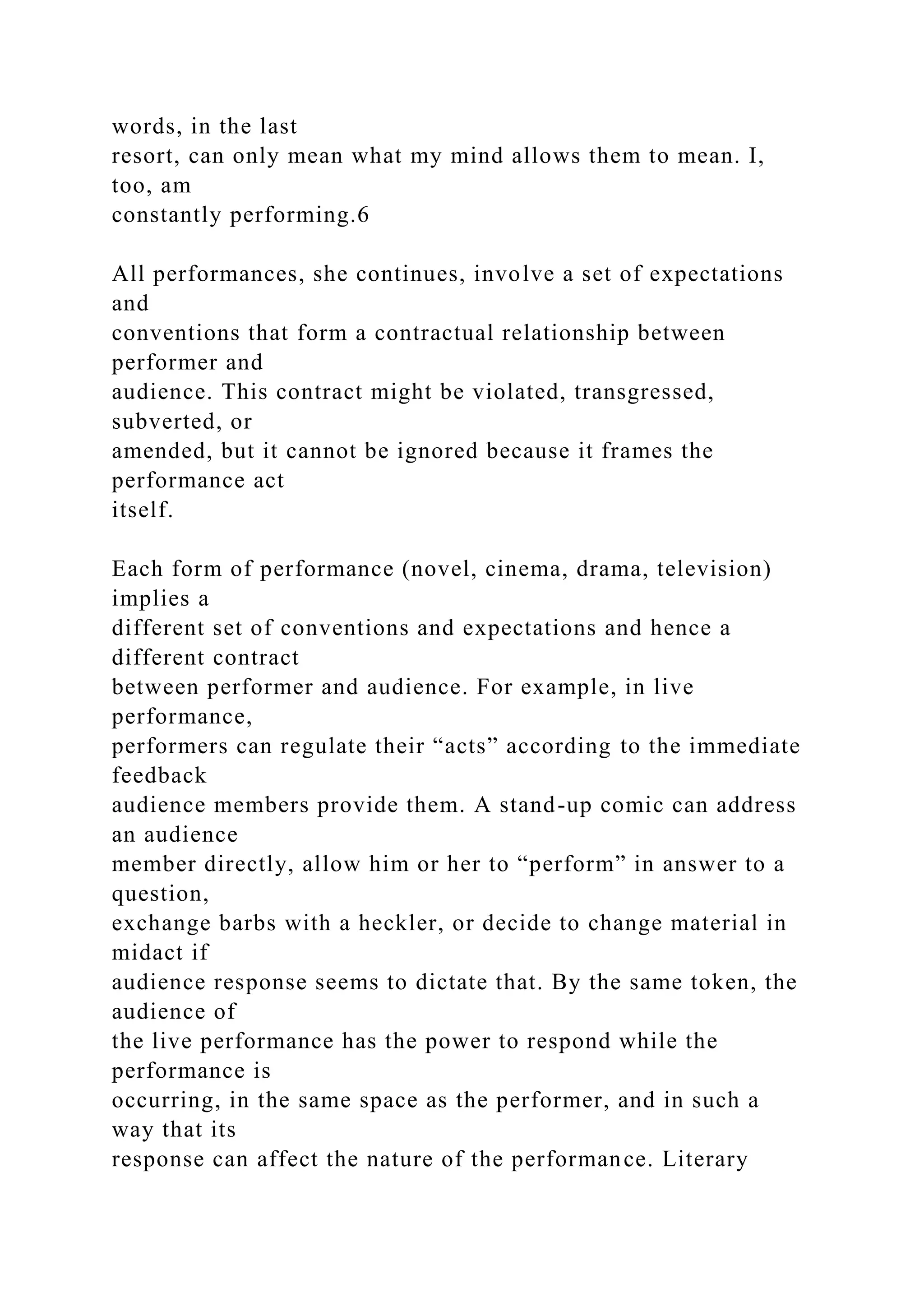 words, in the last
resort, can only mean what my mind allows them to mean. I,
too, am
constantly performing.6
All performances, she continues, involve a set of expectations
and
conventions that form a contractual relationship between
performer and
audience. This contract might be violated, transgressed,
subverted, or
amended, but it cannot be ignored because it frames the
performance act
itself.
Each form of performance (novel, cinema, drama, television)
implies a
different set of conventions and expectations and hence a
different contract
between performer and audience. For example, in live
performance,
performers can regulate their “acts” according to the immediate
feedback
audience members provide them. A stand-up comic can address
an audience
member directly, allow him or her to “perform” in answer to a
question,
exchange barbs with a heckler, or decide to change material in
midact if
audience response seems to dictate that. By the same token, the
audience of
the live performance has the power to respond while the
performance is
occurring, in the same space as the performer, and in such a
way that its
response can affect the nature of the performance. Literary
 