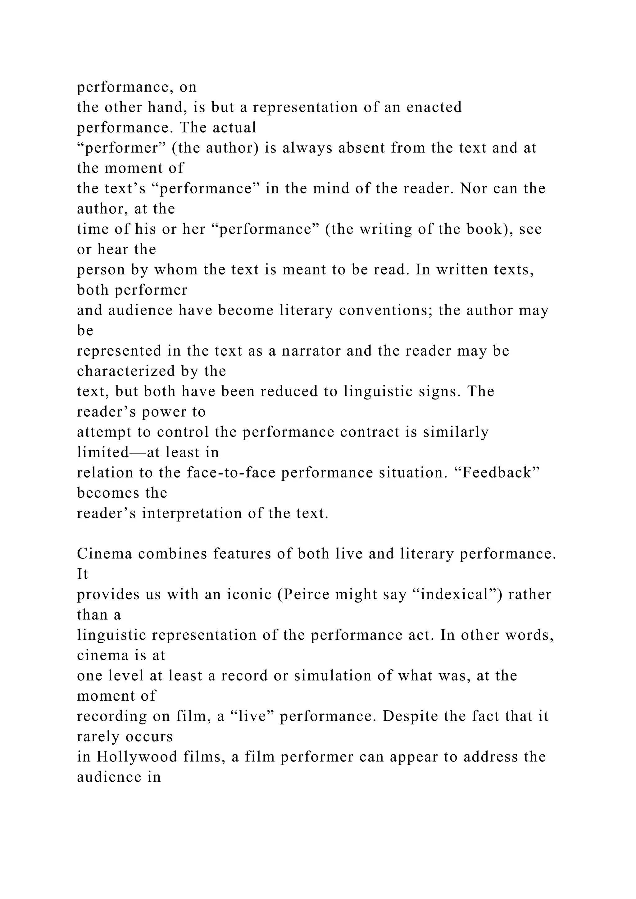 performance, on
the other hand, is but a representation of an enacted
performance. The actual
“performer” (the author) is always absent from the text and at
the moment of
the text’s “performance” in the mind of the reader. Nor can the
author, at the
time of his or her “performance” (the writing of the book), see
or hear the
person by whom the text is meant to be read. In written texts,
both performer
and audience have become literary conventions; the author may
be
represented in the text as a narrator and the reader may be
characterized by the
text, but both have been reduced to linguistic signs. The
reader’s power to
attempt to control the performance contract is similarly
limited—at least in
relation to the face-to-face performance situation. “Feedback”
becomes the
reader’s interpretation of the text.
Cinema combines features of both live and literary performance.
It
provides us with an iconic (Peirce might say “indexical”) rather
than a
linguistic representation of the performance act. In other words,
cinema is at
one level at least a record or simulation of what was, at the
moment of
recording on film, a “live” performance. Despite the fact that it
rarely occurs
in Hollywood films, a film performer can appear to address the
audience in
 
