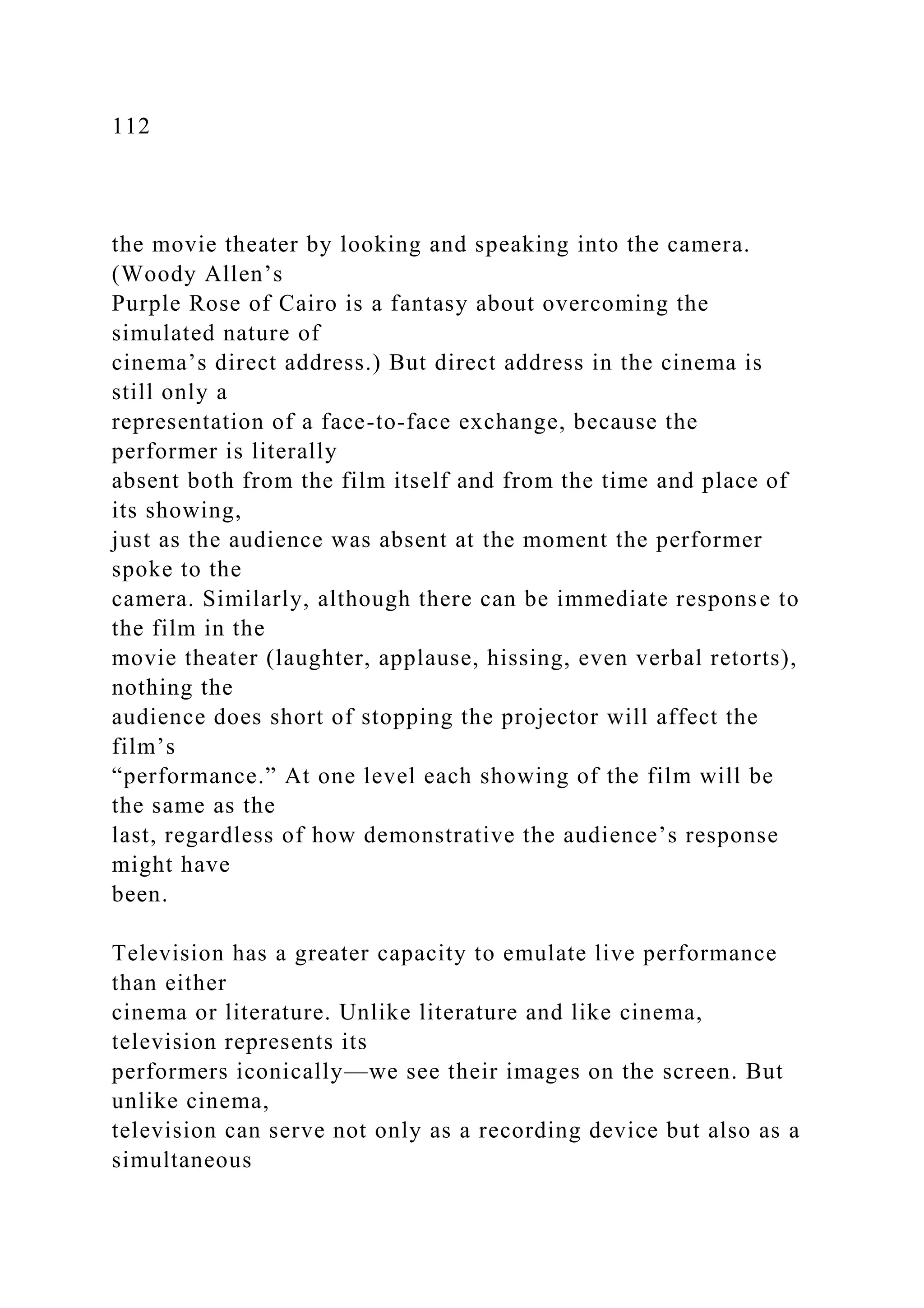 112
the movie theater by looking and speaking into the camera.
(Woody Allen’s
Purple Rose of Cairo is a fantasy about overcoming the
simulated nature of
cinema’s direct address.) But direct address in the cinema is
still only a
representation of a face-to-face exchange, because the
performer is literally
absent both from the film itself and from the time and place of
its showing,
just as the audience was absent at the moment the performer
spoke to the
camera. Similarly, although there can be immediate response to
the film in the
movie theater (laughter, applause, hissing, even verbal retorts),
nothing the
audience does short of stopping the projector will affect the
film’s
“performance.” At one level each showing of the film will be
the same as the
last, regardless of how demonstrative the audience’s response
might have
been.
Television has a greater capacity to emulate live performance
than either
cinema or literature. Unlike literature and like cinema,
television represents its
performers iconically—we see their images on the screen. But
unlike cinema,
television can serve not only as a recording device but also as a
simultaneous
 