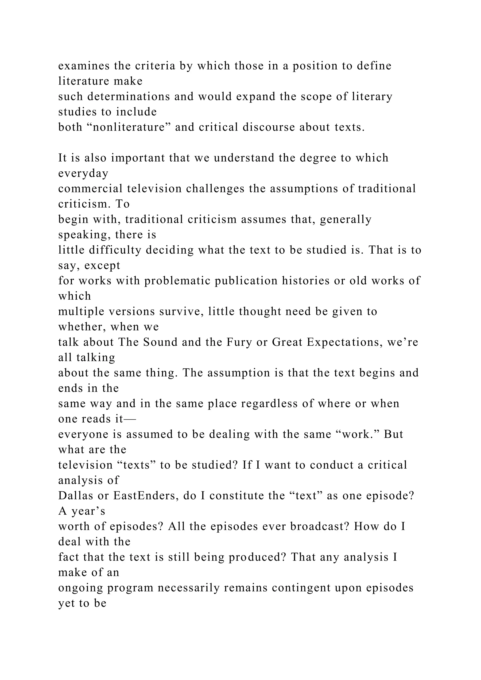 examines the criteria by which those in a position to define
literature make
such determinations and would expand the scope of literary
studies to include
both “nonliterature” and critical discourse about texts.
It is also important that we understand the degree to which
everyday
commercial television challenges the assumptions of traditional
criticism. To
begin with, traditional criticism assumes that, generally
speaking, there is
little difficulty deciding what the text to be studied is. That is to
say, except
for works with problematic publication histories or old works of
which
multiple versions survive, little thought need be given to
whether, when we
talk about The Sound and the Fury or Great Expectations, we’re
all talking
about the same thing. The assumption is that the text begins and
ends in the
same way and in the same place regardless of where or when
one reads it—
everyone is assumed to be dealing with the same “work.” But
what are the
television “texts” to be studied? If I want to conduct a critical
analysis of
Dallas or EastEnders, do I constitute the “text” as one episode?
A year’s
worth of episodes? All the episodes ever broadcast? How do I
deal with the
fact that the text is still being produced? That any analysis I
make of an
ongoing program necessarily remains contingent upon episodes
yet to be
 
