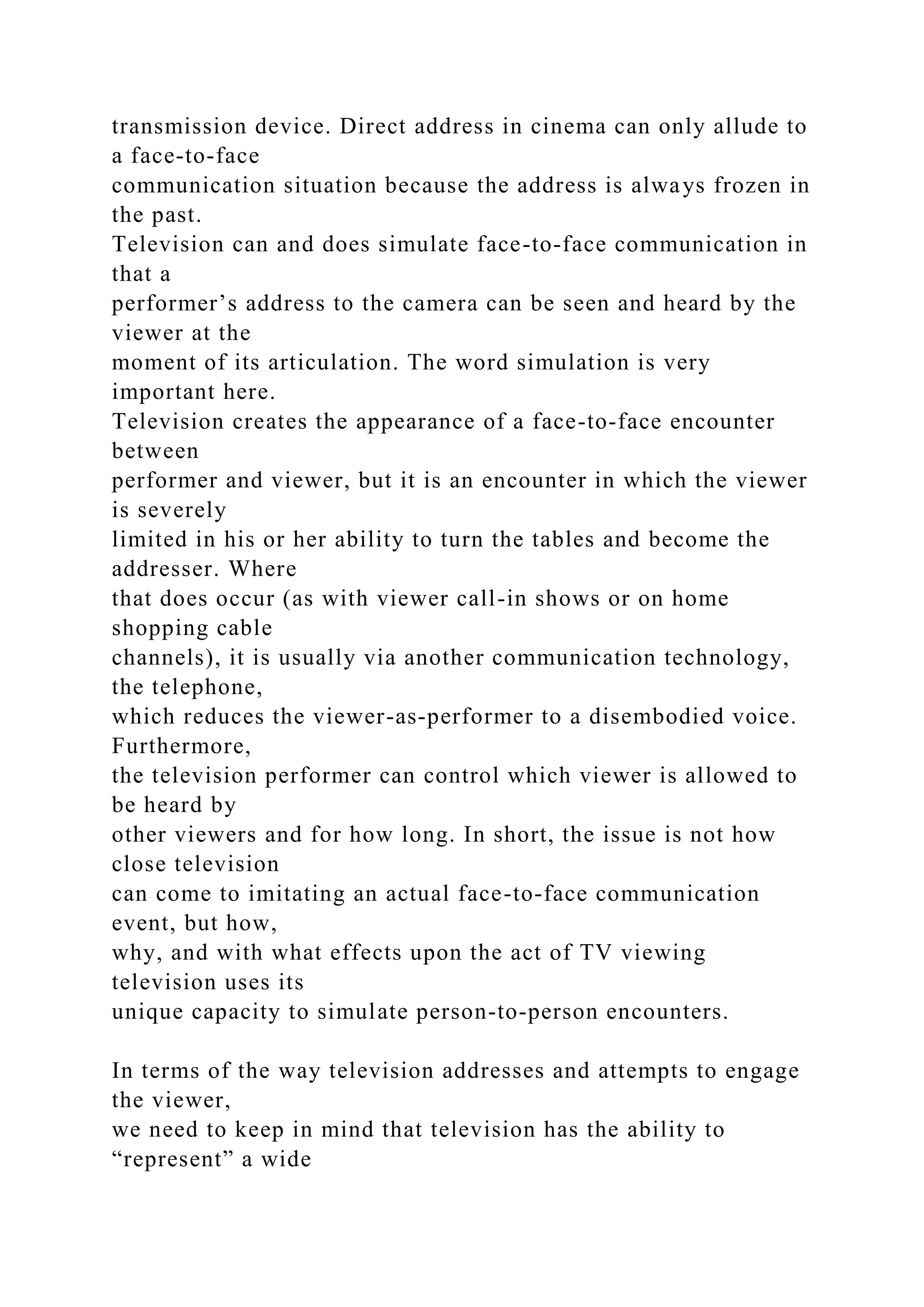 transmission device. Direct address in cinema can only allude to
a face-to-face
communication situation because the address is always frozen in
the past.
Television can and does simulate face-to-face communication in
that a
performer’s address to the camera can be seen and heard by the
viewer at the
moment of its articulation. The word simulation is very
important here.
Television creates the appearance of a face-to-face encounter
between
performer and viewer, but it is an encounter in which the viewer
is severely
limited in his or her ability to turn the tables and become the
addresser. Where
that does occur (as with viewer call-in shows or on home
shopping cable
channels), it is usually via another communication technology,
the telephone,
which reduces the viewer-as-performer to a disembodied voice.
Furthermore,
the television performer can control which viewer is allowed to
be heard by
other viewers and for how long. In short, the issue is not how
close television
can come to imitating an actual face-to-face communication
event, but how,
why, and with what effects upon the act of TV viewing
television uses its
unique capacity to simulate person-to-person encounters.
In terms of the way television addresses and attempts to engage
the viewer,
we need to keep in mind that television has the ability to
“represent” a wide
 
